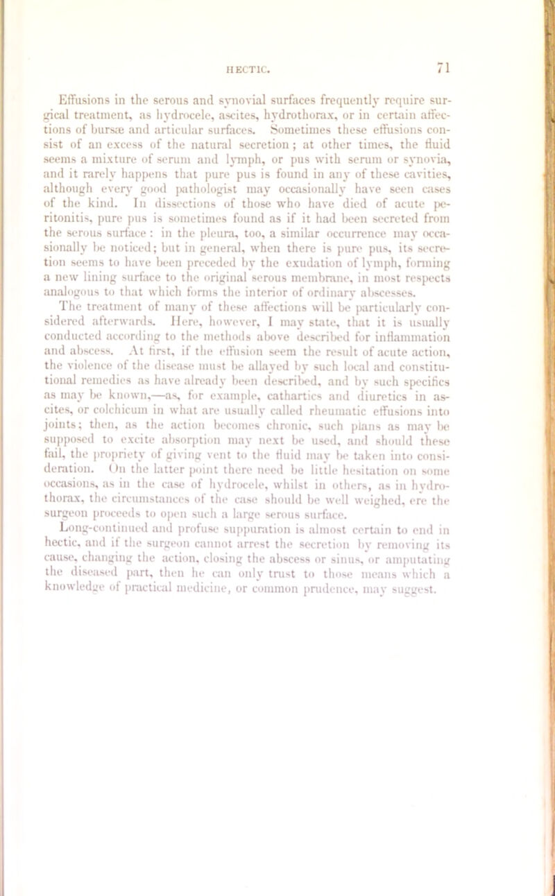Effusions in the serous and synovial surfaces frequently require sur- gical treatment, as hydrocele, ascites, hydrothorax, or in certain affec- tions of bursce and articular surfaces. Sometimes these effusions con- sist of an excess of the natural secretion; at other times, the fluid seems a mixture of serum and lymph, or pus with serum or synovia, and it rarely happens that pure pus is found in any of these cavities, although every good pathologist may occasionally have seen cases of the kind. In dissections of those who have died of acute pe- ritonitis, pure pus is sometimes found as if it had been secreted from the serous surface : in the pleura, too, a similar occurrence may occa- sionally be noticed; but in general, when there is pure pus, its secre- tion seems to have been preceded by the exudation of lymph, forming a new lining surface to the original serous membrane, in most respects analogous to that which forms the interior of ordinary abscesses. The treatment of many of these affections will be particularly con- sidered afterwards. Here, however, 1 may state, that it is usually conducted according to the methods above described for inflammation and abscess. At first, if the effusion seem the result of acute action, the violence of the disease must be allayed by such local and constitu- tional remedies as have already been described, and by such specifics as may be known,—as, for example, cathartics and diuretics in as- cites, or colchicum in what are usually called rheumatic effusions into joints; then, as the action becomes chronic, such plans as may be supposed to excite absorption may next be used, and should these fail, the propriety of giving vent to the fluid may be taken into consi- deration. On the latter point there need be little hesitation on some occasions, as in the case of hydrocele, whilst in others, as in hydro- thorax, the circumstances of the case should be well weighed, ere the surgeon proceeds to open such a large serous surface. Long-continued and profuse suppuration is almost certain to end in hectic, and it the surgeon cannot arrest the secretion by removing its cause, changing the action, closing the abscess or sinus, or amputating the diseased part, then he can only trust to those means which a knowledge of practical medicine, or common prudence, may suggest.