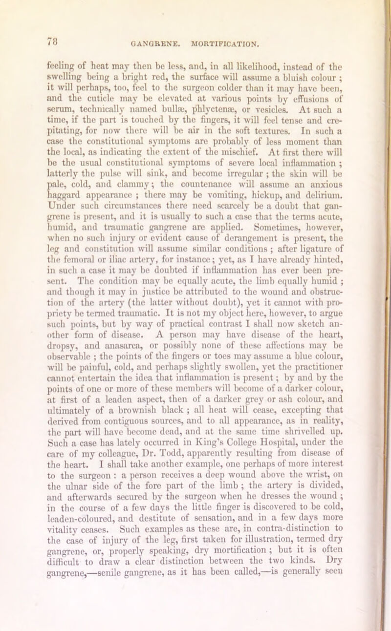 feeling of heat may then be less, and, in all likelihood, instead of the swelling being a bright red, the surface will assume a bluish colour ; it will perhaps, too, feel to the surgeon colder than it may have been, and the cuticle may be elevated at various points by effusions of serum, technically named bulla*, phlyctense, or vesicles. At such a time, if the part is touched by the fingers, it will feel tense and cre- pitating, for now there will be air in the soft textures. In such a case the constitutional symptoms are probably of less moment than the local, as indicating the extent of the mischief. At first there will be the usual constitutional symptoms of severe local inflammation ; latterly the pulse will sink, and become irregular ; the skin will be pale, cold, and clammy; the countenance will assume an anxious haggard appearance ; there may be vomiting, hickup, and delirium. Under such circumstances there need scarcely be a doubt that gan- grene is present, and it is usually to such a case that the terms acute, humid, and traumatic gangrene are applied. Sometimes, however, when no such injury or evident cause of derangement is present, the leg and constitution will assume similar conditions ; after ligature of the femoral or iliac artery, for instance; yet, as I have already hinted, in such a case it may be doubted if inflammation has ever been pre- sent. The condition may be equally acute, the limb equally humid ; and though it may in justice be attributed to the wound and obstruc- tion of the artery (the latter without doubt), yet it cannot with pro- priety be termed traumatic. It is not my object here, however, to argue such points, but by way of practical contrast I shall now sketch an- other form of disease. A person may have disease of the heart, dropsy, and anasarca, or possibly none of these affections may be observable ; the points of the fingers or toes may assume a blue colour, will be painful, cold, and perhaps slightly swollen, yet the practitioner cannot entertain the idea that inflammation is present; by and by the points of one or more of these members will become of a darker colour, at first of a leaden aspect, then of a darker grey or ash colour, and ultimately of a brownish black ; all heat will cease, excepting that derived from contiguous sources, and to all appearance, as in reality, the part will have become dead, and at the same time shrivelled up. Such a case has lately occurred in King’s College Hospital, under the care of my colleague, I)r. Todd, apparently resulting from disease of the heart. I shall take another example, one perhaps of more interest to the surgeon : a person receives a deep wound above the wrist, on the ulnar side of the fore part of the limb ; the artery is divided, and afterwards secured by the surgeon when he dresses the wound; in the course of a few days the little finger is discovered to be cold, leaden-coloured, .and destitute of sensation, and in a few days more vitality ceases. Such examples as these are, in contra-distinction to the case of injury of the leg, first taken for illustration, termed dry gangrene, or, properly speaking, dry mortification ; but it is often difficult to draw a clear distinction between the two kinds. Dry gangrene,—senile gangrene, as it has been called,—is generally seen