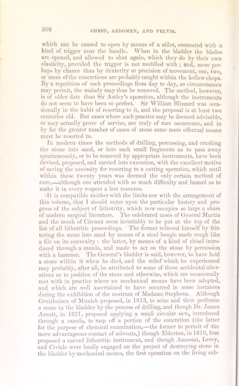 which can be caused to open by means of a stilot, connected with a kind of trigger near the handle. When in the bladder the blades are opened, and allowed to shut again, which they do by their own elasticity, provided the trigger is not meddled with ; and, more per- haps by chance than by dexterity or precision of movement, one, two, or more of the concretions are probably caught within the hollow chops. By a repetition of such proceedings from day to day, as circumstances may permit, the malady may thus be removed. The method, however, is of older date than Sir Astley’s operation, although the instruments do not seem to have been so perfect. Sir William Blizzard was occa- sionally in the habit of resorting to it, and the proposal is at least two centuries old. But cases where such practice may be deemed advisable, or may actually prove of service, are truly of rare occurrence, and in by far the greater number of cases of stone some more effectual means must be resorted to. In modern times the methods of drilling, percussing, and crashing the stone into sand, or into such small fragments as to pass away spontaneously, or to be removed by appropriate instruments, have been devised, proposed, and carried into execution, with the excellent motive of saving the necessity for resorting to a cutting operation, which until within these twenty years was deemed the only certain method of cure,—although one attended with so much difficulty and hazard as to make it in every respect a last resource. ■It is compatible neitherwith the limits nor with the arrangement of this volume, that I should enter upon the particular history and pro- gress of the subject of lithotrity, which now occupies so large a share of modern surgical literature. The celebrated cases of General Martin and the monk of Citcaux seem invariably to be put at the top of the list of all lithotritic proceedings. The former relieved himself by frit- tering the stone into sand by means of a steel bougie made rough like a file on its convexity : the latter, by means of a kind of chisel intro- duced through a canula, and made to act on the stone by percussion with a hammer. The General’s bladder is said, however, to have held a stone within it when he died, and the relief which he experienced may probably, after all, be attributed to some of those accidental alter- ations as to position of the stone and otherwise, which are occasionally met with in practice where no mechanical means have been adopted, and which are well ascertained to have occurred in some instances during the exhibition of the nostrum of Madame Stephens. Although Gruithuisen of Munich proposed, in 1813, to seize and then perforate a stone in the bladder by the process of drilling, and though Dr. James Amott, in 1821, proposed applying a small circular saw, introduced through a canula, to rasp off a portion of the concretion (the latter for the purpose of chemical examination,—the former to permit of the more advantageous contact of solvents,) though Elderton, in 1819, first proposed a curved lithotritic instrument, and though Amussat, Leroy, and Civialc were busily engaged on the project of destroying stone in the bladder by mechanical means, the first operation on the living sub-