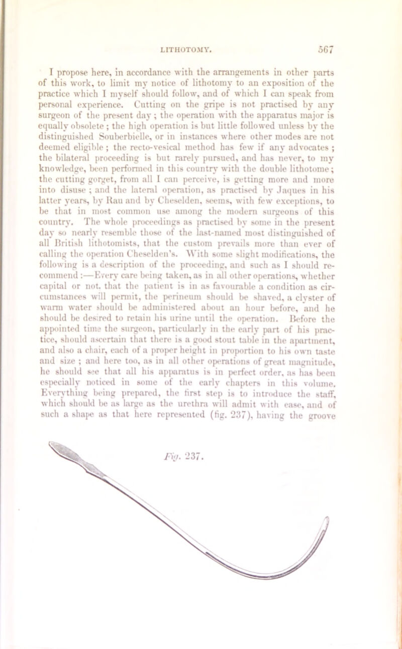 I propose here, in accordance with the arrangements in other parts of this work, to limit my notice of lithotomy to an exposition of the practice which I myself should follow, and of which I can speak from personal experience. Cutting on the gripe is not practised by any surgeon of the present day; the operation with the apparatus major is equally obsolete ; the high operation is but little followed unless by the distinguished Souberbielle, or in instances where other modes are not deemed eligible; the recto-vesical method has few if any advocates ; the bilateral proceeding is but rarely pursued, and has never, to my knowledge, been performed in this country with the double lithotome; the cutting gorget, from all I can perceive, is getting more and more into disuse ; and the lateral operation, as practised by Jaques in his latter years, by Rau and by Cheselden, seems, with few exceptions, to be that in most common use among the modem surgeons of this country. The whole proceedings as practised by some in the present day so nearly resemble those of the last-named most distinguished of all British lithotomists, that the custom prevails more than ever of calling the operation Cheselden’s. With some slight modifications, the following is a description of the proceeding, and such as I should re- commend :—Every care being taken, as in all other operations, whether capital or not. that the patient is in as favourable a condition as cir- cumstances will permit, the perineum should be shaved, a clyster of warm water should be administered about an hour before, and he should be desired to retain his urine until the operation. Before the appointed time the surgeon, particularly in the early part of his prac- tice, should ascertain that there is a good stout table in the apartment, and also a chair, each of a proper height in proportion to his own taste and size ; and here too, as in all other operations of great magnitude, he should see that all his apparatus is in perfect order, as has been especially noticed in some of the early chapters in this volume. Everything being prepared, the first step is to introduce the staff, which should be as large as the urethra will admit with ease, and of such a shape as that here represented (fig. 237), having the groove