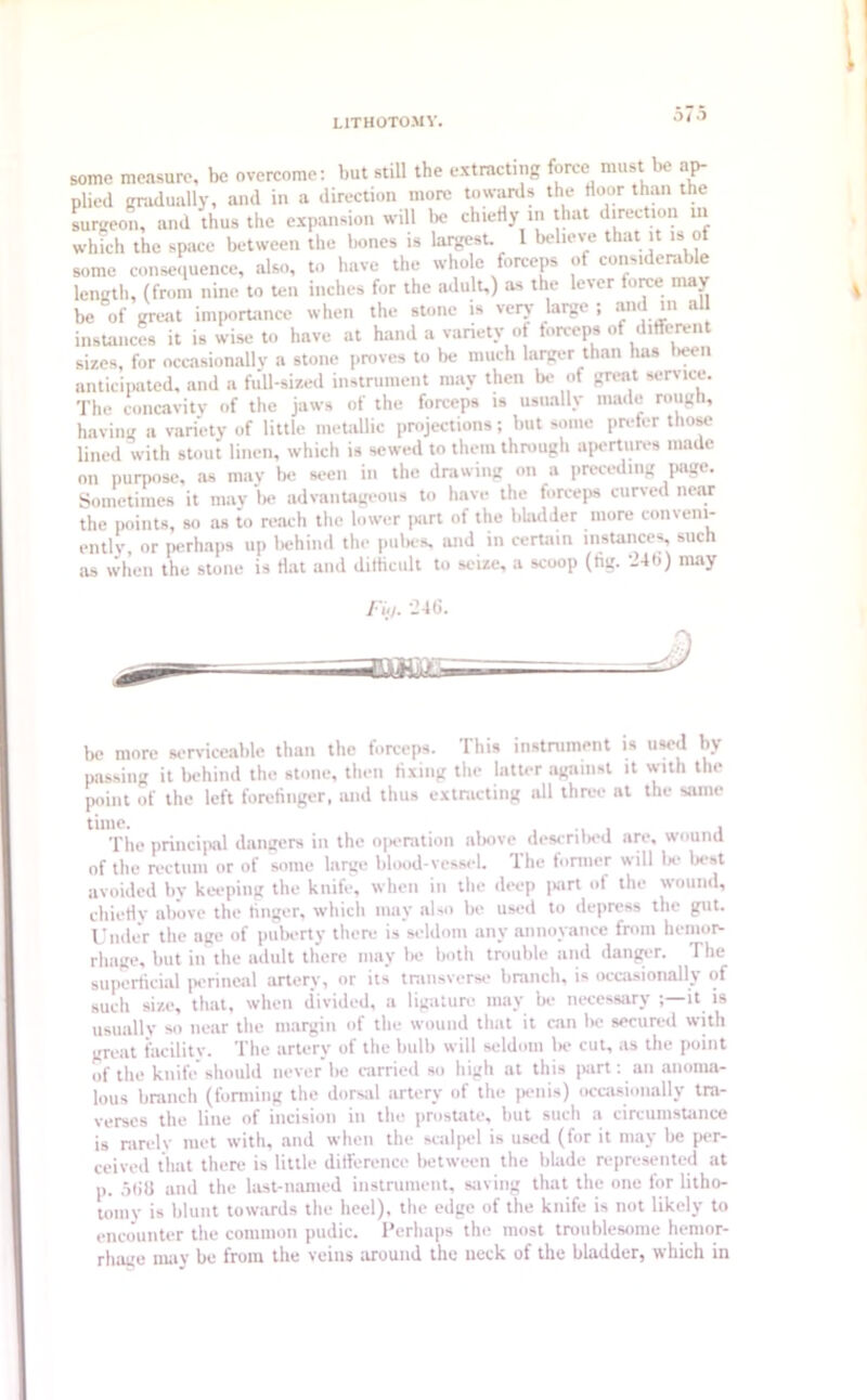 Oi O some measure, be overcome: but still the extracting force must be ap- plied graduallyi and in a direction more towards the door than the surgeon, and thus the expansion will be chiefly in that direction in which the space between the bones is largest. I believe that it is ot some consequence, also, to have the whole forceps of considerable length, (from nine to ten inches for the adult,) as the lever torce may be of great importance when the stone is very large ; and »> al instances it is wise to have at hand a variety of forceps of difleren sizes, for occasionally a stone proves to be much larger than has been anticipated, and a full-sized instrument may then bo of great service. The concavity of the jaws of the forceps is usually made rough, having a variety of little metallic projections; but some prefer those lined with stout linen, which is sewed to them through apertures made on purpose, as may be seen in the drawing on a preceding page. Sometimes it may be advantageous to have the forceps curved near the points, so as to reach the lower part of the bladder more conveni- ently, or perhaps up behind the pubes, and in certain instances, such as when the stone is flat and dilhcult to seize, a scoop (tig. ’246) may Fid. 24ti. aas&l- bc more serviceable than the forceps. This instrument is used by passing it behind the stone, then fixing the latter against it with the point of the left forefinger, mid thus extracting all three at the same time. ... , The principal dangers in the operation above described are, wound of the rectum or of some large blood-vessel. The former will lx- best avoided by keeping the knife, when in the deep jiart of the wound, chiefly nb’ove the finger, which may also be used to depress the gut. Under the age of puberty there is seldom any annoyance from hemor- rhage, but in the adult there may lx» both trouble and danger. The superficial perineal artery, or its transverse branch, is occasionally of such size, that, when divided, a ligature may be necessary it is usually so near the margin of the wound that it can be secured with great facility. The artery of the bulb will seldom lx> cut, as the point of the knife* should never be carried so high at this part: an anoma- lous branch (forming the dorsal artery of the penis) occasionally tra- verses the line of incision in the prostate, but such a circumstance is rarely met with, and when the scalpel is used (for it may be per- ceived that there is little difference between the blade represented at p. 5liU and the last-named instrument, saving that the one for litho- tomy is blunt towards the heel), the edge of the knife is not likely to encounter the common pudic. Perhaps the most troublesome hemor- rhage may be from the veins around the neck of the bladder, which in