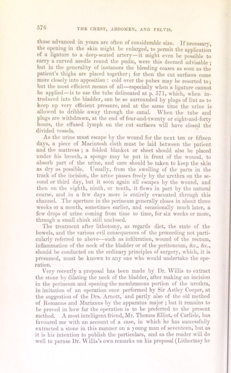 those advanced in years are often of considerable size. If necessary, the opening in the skin might be enlarged, to permit the application of a ligature to a deep-seated artery—it might even be possible to carry a curved needle round the pudic, were this deemed advisable ; but in the generality of instances the bleeding ceases as soon as the’ patient’s thighs are placed together; for then the cut surfaces come more closely into apposition : cold over the pubes may be resorted to; but the most efficient means of all—especially when a ligature cannot be applied—is to use the tube delineated at p. 5/1, which, when in- troduced into the bladder, can be so surrounded by plugs of lint as to keep up very efficient pressure, and at the same time the urine is allowed to dribble away through the canal. When the tube and plugs are withdrawn, at the end of four-and-twenty or eight-and-forty hours, the effused lymph on the cut surfaces will have closed the divided vessels. As the urine must escape by the wound for the next ten or fifteen days, a piece of Macintosh cloth must be laid between the patient and the mattress ; a folded blanket or sheet should also be placed under his breech, a sponge may be put in front of the wound, to absorb part of the urine, and care should be taken to keep the skin as dry as possible. Usually, from the swelling of the parts in the track of the incision, the urine passes freely by the urethra on the se- cond or third day, but it soon again all escapes by the wound, and then on the eighth, ninth, or tenth, it flows in part by the natural course, and in a few days more is entirely evacuated through this channel. The aperture in the perineum generally closes in about three weeks or a month, sometimes earlier, and occasionally much later, a few drops of urine coming from time to time, for six weeks or more, through a small chink still unclosed. The treatment after lithotomy, as regards diet, the state of the bowels, and the various evil consequences of the proceeding not parti- cularly referred to above—such as infiltration, wound of the rectum, inflammation of the neck of the bladder or of the peritoneum, &c., <Scc., should be conducted on the ordinary principles of surgery, which, it is presumed, must be known to any one who would undertake the ope- ration. Very recently a proposal has been made by Dr. Willis to extract the stone by dilating the neck of the bladder, after making an incision in the perineum and opening the membranous portion of the urethra, in imitation of an operation once performed by Sir Astley Cooper, at the suggestion of the Drs. Amott, and partly also of the old method of Romanus and Marianus by the apparatus major ; but it remains to be proved in how far the operation is to be preferred to the present method. A most intelligent friend, Mr. Thomas Elliot,, of Carlisle, has favoured me with an account of a case, in which he has successfully extracted a stone in this manner on a young man of seventeen, but as it is his intention to publish the particulars, and as the reader will do well to peruse Dr. Willis’s own remarks on his proposal (Lithectasy he