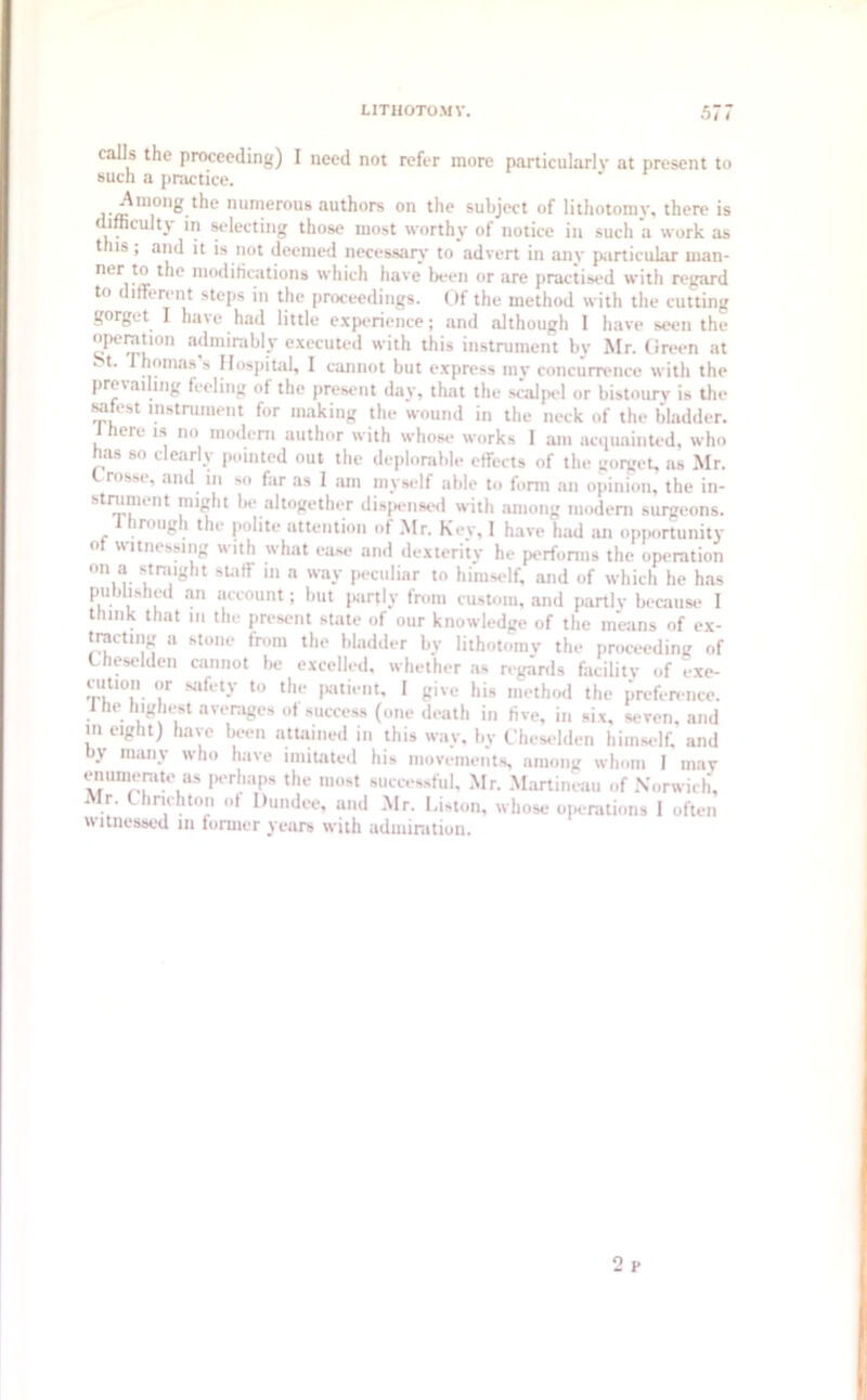 calls the proceeding) I need not refer more particularly at present to such a practice. Among the numerous authors on the subject of lithotomy, there is difficulty in selecting those most worthy of notice in such a work as this ; and it is not deemed necessary to advert in any particular man- ner f® ^le modifications which have been or are practised with regard to different steps in the proceedings. Of the method with the cutting gorget I have had little experience; and although I have seen the °P-t>°n admirably executed with this instrument by Mr. Green at ‘ t Thomas s Hospital, I cannot but express my concurrence with the prevailing feeling of the present day, that the scalpel or bistoury is the safest instrument for making the wound in the neck of the bladder. J here is no modem author with whose works I am acquainted, who has so clearly pointed out the deplorable effects of the gorget, as Mr. ros*e, and in so far as 1 am myself able to form an opinion, the in- st™u nt I'fiftht be altogether disguised with among modem surgeons, irough the polite uttention of Mr. Key, I have had an opportunit\’ 0 witnessing with what ease and dexterity he performs the operation on a straight staff in a way peculiar to himself, and of which he has published an account; but partly from custom, and partly because 1 think that m the present state of our knowledge of the means of ex- tracting a stone from the bladder by lithotomy the proceeding of ( heselden cannot be excelled, whether as regards facility of exe- cution or safety to the patient, I give his method the preference. 1 he highest averages of success (one death in five, in six, seven, and m eight) have been attained in this way, by Chcselden himself, and by many who have imitated his movements, among whom I may enumerate as perhaps the most successful. Mr. Martineau of Norwich, Mr. t11 rich ton of Dundee, and Mr. Liston, whose operations 1 often witnessed in former years with admiration. o r