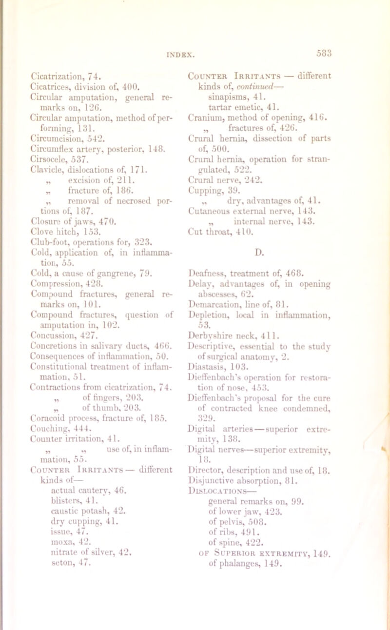 Cicatrization, 74. Cicatrices, division of, 400. Circular amputation, general re- marks on, 1'26. Circular amputation, method of per- forming, 131. Circumcision, 542. Circumflex artery, posterior, 148. Cirsocele, 537. Clavicle, dislocations of, 171. „ excision of, 211. „ fracture of, 186. „ removal of necrosed por- tions of, 187. Closure of jaws, 470. Clove hitch, 153. Club-foot, operations for, 323. Cold, application of, in inflamma- tion, 55. Cold, a cause of gangrene, 70. Compression, 428. Compound fractures, general re- marks on, 101. Compound fractures, question of amputation in, 102. Concussion, 427. Concretions in salivary duets, 466. Consequences of inflammation, 50. Constitutional treatment of inflam- mation, 51. Contractions from cicatrization, 74. „ of fingers, 203. „ of thumb, 203. Coracoid process, fracture of, 185. Couching, 444. Counter irritation, 41. „ „ use of, in inflam- mation, 55. Counter Irritants— different kinds of— actual cautery, 46. blisters, 41. caustic potash, 42. dry cupping, 41. issue, 47. moxa, 42. nitrate of silver, 42. seton, 47. Counter Irritants — different kinds of, continued— sinapisms, 41. tartar emetic, 41. Cranium, method of opening, 416. „ fractures of, 426. Crural hernia, dissection of parts of, 500. Crural hernia, operation for stran- gulated, 522. Crural nerve, 242. Cupping, 39. ,, dry, advantages of, 41. Cutaneous external nerve, 143. „ internal nerve, 143. Cut throat, 410. D. Deafness, treatment of, 468. Delay, advantages of, in opening abscesses, 62. Demarcation, line of, 81. Depletion, local in inflammation, 53. Derbyshire neck, 411. Descriptive, essential to the study of surgical anatomy, 2. Diastasis, 103. Dieffenbach's operation for restora- tion of nose, 453. Dieffenbach’s proposal for the cure of contracted knee condemned, 329. Digital arteries — superior extre- mity, 138. Digital nerves—superior extremity, 18. Director, description and use of, 18. Disjunctive absorption, 81. Dislocations— general remarks on, 99. of lower jaw, 423. of pelvis, 508. of ribs, 491. of spine, 422. of Superior extremity, 149. of phalanges, 149.