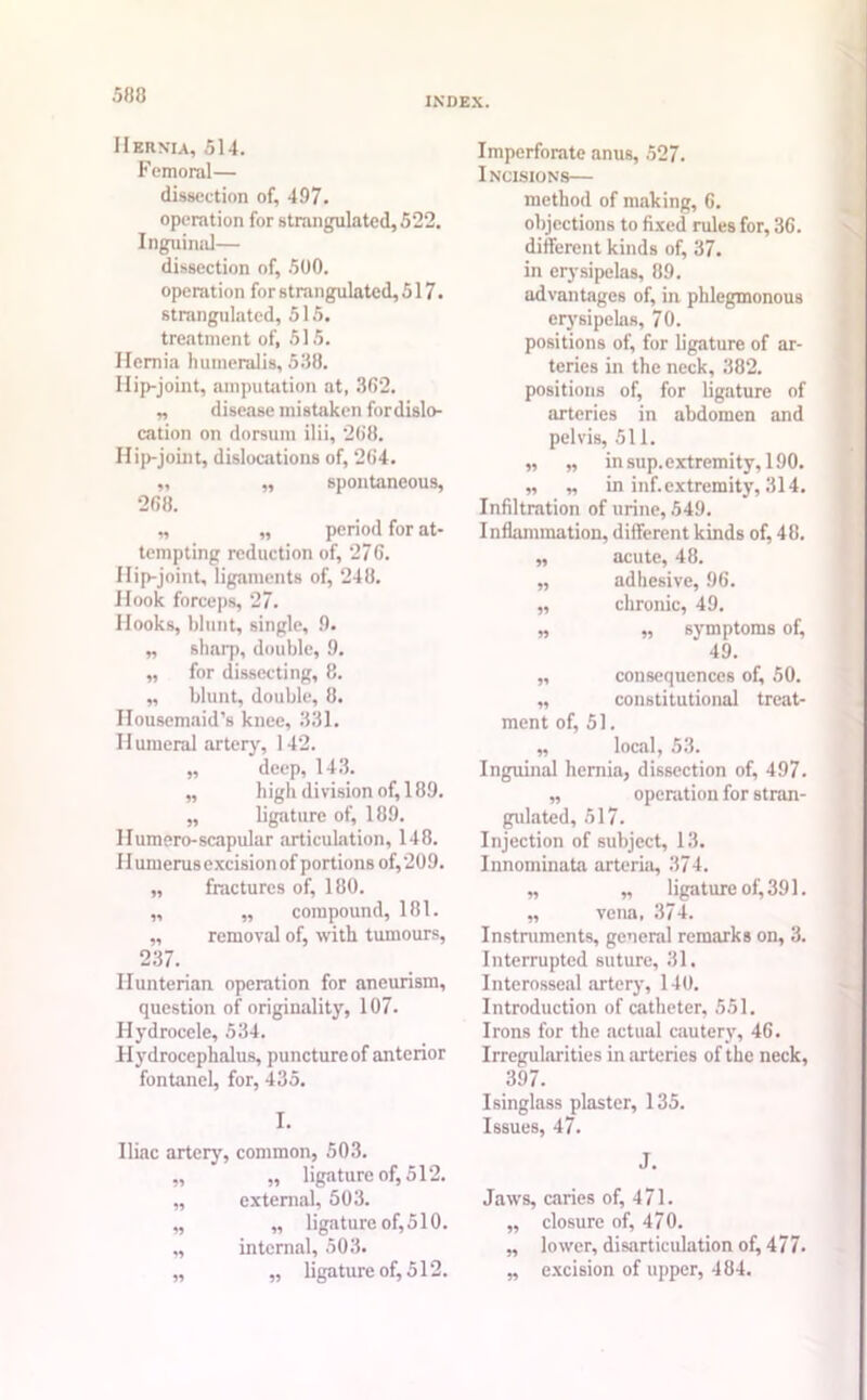 INDEX. Hernia, 514. Femoral— dissection of, 497. operation for strangulated, 522. Inguinal— dissection of, 500. operation for strangulated, 517. strangulated, 515. treatment of, 515. Hernia humeralis, 538. Ilip-joint, amputation at, 362. „ disease mistaken fordislo- cation on dorsum ilii, 268. Hip-joint, dislocations of, 264. ,, ,, spontaneous, 268. ,, ,, period for at- tempting reduction of, 27 6. Hip-joint, ligaments of, 248. Hook forceps, 27. Hooks, blunt, single, 9. „ sharp, double, 9. „ for dissecting, 8. „ blunt, double, 8. Housemaid’s knee, 331. Humeral artery, 142. „ deep, 143. „ high division of, 189. ,, ligature of, 189. Humero-scapular articulation, 148. 11 umerus excision of portions of, 209. „ fractures of, 180. ,, ,, compound, 181. „ removal of, with tumours, 237. Hunterian operation for aneurism, question of originality, 107. Hydrocele, 534. Hydrocephalus, puncture of anterior fontanel, for, 435. I. Iliac artery, common, 503. „ ,, ligature of, 512. ,, external, 503. „ „ ligature of,510. „ internal, 503. „ ,, ligature of, 512. Imperforate anus, 527. Incisions— method of making, 6. objections to fixed rules for, 36. different kinds of, 37. in erysipelas, 89. advantages of, in phlegmonous erysipelas, 70. positions of, for ligature of ar- teries in the neck, 382. positions of, for ligature of arteries in abdomen and pelvis, 511. „ „ in sup. extremity, 190. „ „ in inf. extremity, 314. Infiltration of urine, 549. Inflammation, different kinds of, 48. „ acute, 48. „ adhesive, 96. ,, chronic, 49. „ „ symptoms of, 49. „ consequences of, 50. „ constitutional treat- ment of, 51. ,, local, 53. Inguinal hernia, dissection of, 497. „ operation for stran- gulated, 517. Injection of subject, 13. Innominata arteria, 374. „ „ ligature of, 391. „ vena, 374. Instruments, general remarks on, 3. Interrupted suture, 31. Interosseal artery, 140. Introduction of catheter, 551. Irons for the actual cautery, 46. Irregularities in arteries of the neck, 397. Isinglass plaster, 135. Issues, 47. J. Jaws, caries of, 471. ,, closure of, 470. „ lower, disarticulation of, 477. „ excision of upper, 484.