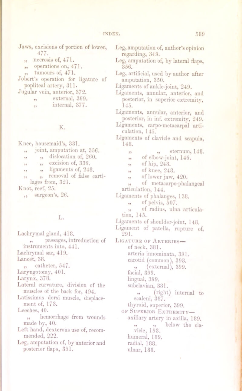 Jaws, excisions of portion of lower, 477. „ necrosis of, 471. „ operations on, 471. „ tumours of, 471. Jobert’s operation for ligature of popliteal artery, 311. Jugular vein, anterior, 372. „ external, 369. „ internal, 377. K. Knee, housemaid’s, 331. „ joint, amputation at, 3.56. „ „ dislocation of, 260. „ „ excision of, 336. „ „ ligaments of, 248. „ „ removal of false carti- lages from, 321. Knot, reef, 2.5. „ surgeon's, 26. L. Lachrymal gland, 418. „ passages, introduction of instruments into, 441. Lachrymal sac, 419. Lancet, 38. „ catheter, 547. Laryngotomy, 401. Larynx, 378. Lateral curvature, division of the muscles of the back for, 494. Latissimus dorsi muscle, displace- ment of, 17 3. Leeches, 40. „ hemorrhage from wounds made by, 40. Left hand, dexterous use of, recom- mended, 222. Leg, amputation of, by anterior and posterior flaps, 351. Leg, amputation of, author’s opinion regarding, 349. Leg, amputation of, by lateral flaps, 356. Leg, artificial, used by author after amputation, 350. Ligaments of ankle-joint, 249. Ligaments, annular, anterior, and posterior, in superior extremity, 145. Ligaments, annular, anterior, and posterior, in inf. extremity, 249. Ligaments carpo-metacarpal arti- culation, 145. Ligaments of clavicle and scapula, 148. n „ sternum, 148. „ of elbow-joint, 146. n of hip, 248. „ of knee, 248. „ of lower jaw, 420. „ of metacarpo-phalangeal articulation, 144. Ligaments of phalanges 188. „ of pelvis 507. „ of radius ulna articula- tion, 145. Ligaments of shoulder-joint, 148. Ligament of patella, rupture of, 291. Ligature of Arteries— of neck. 381. arteria innominata, 391. carotid (common), 393. „ (external), 399. facial, 399. lingual, 399. subclavian, 381. „ (right) internal to scaleni, 387. thyroid, superior, 399. of Superior Extremity— axillary artery in axilla, 189. i? „ below the cla- vicle, 193. humeral, 189. radial, 188. ulnar, 188.