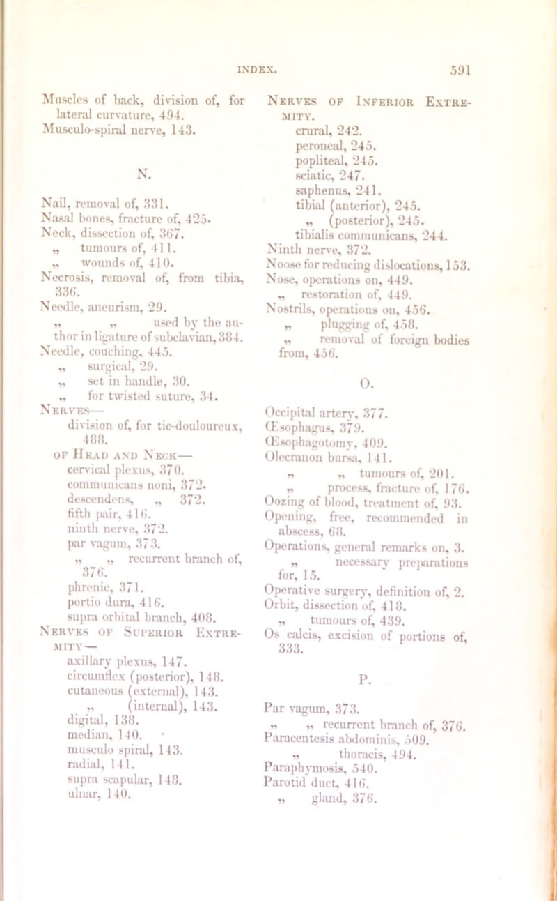 Muscles of back, division of, for lateral curvature, 494. Musculo-spiral nerve, 143. N. Nail, removal of, 331. Nasal bones, fracture of, 425. Neck, dissection of, 367. „ tumours of, 411. „ wounds of, 410. Necrosis, removal of, from tibia, 336. Needle, aneurism, 29. 11 11 used by the au- thor in ligature of subclavian, 384. Needle, couching, 445. „ surgical, 29. „ set in handle, 30. „ for twisted suture, 34. N krves— division of, for tic-douloureux, 488. of Mead and Neck— cervical plexus, 370. conununicans noni, 372. descendens, „ 372. fifth pair, 416. ninth nerve, 372. par vagum, 37 3. „ „ recurrent branch of, 376. phrenic, 371. poitio dura, 416. supra orbital branch, 408. Nerves of Suferior Extre- mity— axillary plexus, 147. circumflex (posterior), 148. cutaneous (external), 143. „ (internal), 143. digital, 138. median, 140. musculo spiral, 143. radial, 141. supra scapular, 148. ulnar, 140. Nerves of Inferior Extre- mity. crural, 242. peroneal, 245. popliteal, 245. sciatic, 247. saphenus, 241. tibial (anterior), 245. „ (posterior), 245. tibialis comm unicans, 244. Ninth nerve, 372. Noose for reducing dislocations, 153. Nose, operations on, 449. „ restoration of, 449. Nostrils, operations on, 456. „ plugging of, 458. „ removal of foreign bodies from, 456. O. Occipital artery, 377. Oesophagus, 379. <Ksophagotomy, 409. Olecranon bursa, 141. „ „ tumours of, 201. „ process, fracture of, 176. Oozing of blood, treatment of, 93. Opening, free, recommended in abscess, 68. Operations, general remarks on, 3. „ necessary preparations for, 15. Operative surgery, definition of, 2. Orbit, dissection of, 418. „ tumours of, 439. Os caleis, excision of portions of, 333. P. Par vagum, 373. „ „ recurrent branch of, 376. Paracentesis abdominis, 509. „ thoracis, 494. Paraphymosis, 540. Parotid duct, 416. „ gland, 376.