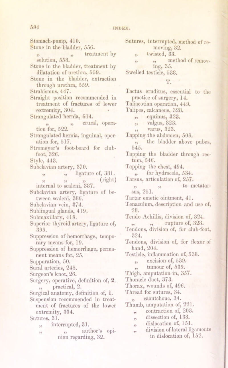 Stomach-pump, 410. Stone in the bladder, 556. „ „ treatment by solution, 558. Stone in the bladder, treatment by dilatation of urethra, 559. Stone in the bladder, extraction through urethra, 559. Strabismus, 447. Straight position recommended in treatment of fractures of lower extremity', 304. Strangulated hernia, 514. „ „ crural, opera- tion for, 522. Strangulated hernia, inguinal, oper- ation for, 517. Stromeyer’s foot-board for club- foot, 326. Style, 443. Subclavian artery, 370. ,, „ ligature of, 381. » n » (rig'll t) internal to scaleni, 387. Subclavian artery, ligature of be- tween scaleni, 386. Subclavian vein, 374. Sublingual glands, 419. Submaxillary, 419. Superior thyrroid artery, ligature of, 399. Suppression of hemorrhage, tempo- rary means for, 19. Suppression of hemorrhage, perma- nent means for, 25. Suppuration, 50. Sural arteries, 245. Surgeon’s knot, 26. Surgery, operative, definition of, 2. ,, practical, 2. Surgical anatomy, definition of, 1. Suspension recommended in treat- ment of fractures of the lower extremity, 304. Sutures, 31. „ interrupted, 31. „ „ author’s opi- nion regarding, 32. Sutures, interrupted, method of re- moving, 32. „ twisted, 33. „ „ method of remov- ing, 35. Swelled testicle, 538. T. Tactus eruditus, essential to the practice of surgery, 14. Taliacotian operation, 449. Talipes, calcaneus, 328. „ equinus, 323. „ valgus, 323. „ varus, 323. Tapping the abdomen, 509. „ the bladder above pubes, 545. Tapping the bladder through rec- tum, 546. Tapping the chest, 494. „ for hydrocele, 534. Tarsus, articulation of, 257. „ „ to metatar- sus, 251. Tartar emetic ointment, 41. Tenaculum, description and use of, 28. Tendo Achillis, division of, 324. ,, „ rupture of, 328. Tendons, division of, for club-foot, 324. Tendons, division of, for flexor of hand, 204. Testicle, inflammation of, 538. ,, excision of, 539. ,, tumour of, 539. Thigh, amputation in, 357- Thoracic duct, 373. Thorax, wounds of, 496. Thread for sutures, 34. ,, caoutchouc, 34. Thumb, amputation of, 221. „ contraction of, 203. „ dissection of, 138. „ dislocation of, 151. ,, division of lateral ligaments in dislocation of, 152.