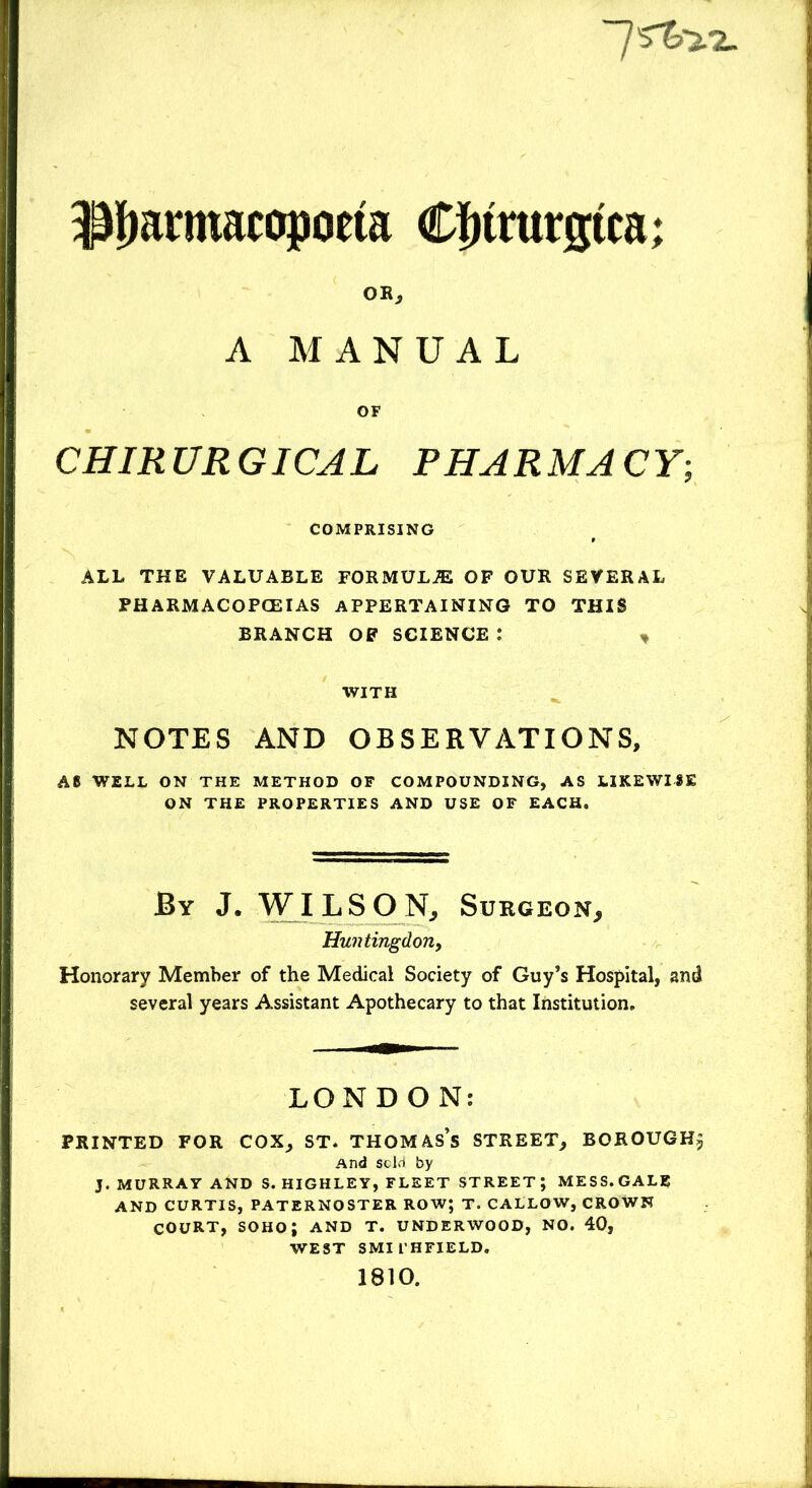 ~7Sto.2. Pjannacopocia CJtrurgtca; OR, A MANUAL OF CHIRURGICAL PHARMACY; COMPRISING ALL THE VALUABLE FORMULAS OF OUR SEVERAL PHARMACOPOEIAS APPERTAINING TO THIS BRANCH OF SCIENCE : * WITH NOTES AND OBSERVATIONS, A8 WELL ON THE METHOD OF COMPOUNDING, AS LIKEWISE ON THE PROPERTIES AND USE OF EACH, By J. WILSON, Surgeon, Huntingdon, Honorary Member of the Medical Society of Guy’s Hospital, and several years Assistant Apothecary to that Institution, LONDON: PRINTED FOR COX, ST, THOMAS’S STREET, BOROUGH^ And sold by J. MURRAY AND S. HIGHLEY, FLEET STREET; MESS. GALE AND CURTIS, PATERNOSTER ROW; T. CALLOW, CROWN COURT, SOHO; AND T. UNDERWOOD, NO. 40, WEST SMI I’HFIELD, 1810.