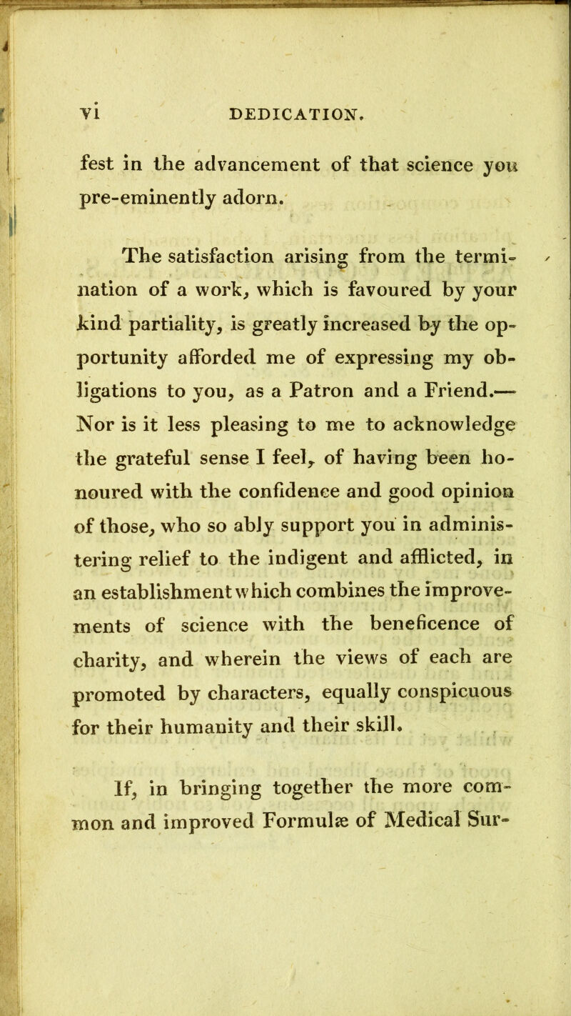fest in the advancement of that science you pre-eminently adorn. The satisfaction arising from the termi- nation of a work, which is favoured by your .kind partiality, is greatly Increased by the op- portunity afforded me of expressing my ob- ligations to you, as a Patron and a Friend.— Nor is it less pleasing to me to acknowledge the grateful sense I feel,, of having been ho- noured with the confidence and good opinion of those, who so ably support you in adminis- tering relief to the indigent and afflicted, in an establishment which combines the improve- ments of science with the beneficence of charity, and wherein the views of each are promoted by characters, equally conspicuous for their humanity and their skill* if, in bringing together the more com- mon and improved Formula of Medical Sur-