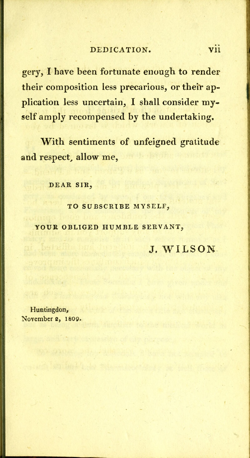 gery, I have been fortunate enough to render their composition less precarious, or their ap- plication less uncertain, I shall consider my- self amply recompensed by the undertaking. With sentiments of unfeigned gratitude and respect, allow me, DEAR SIR, TO SUBSCRIBE MYSELF, YOUR OBLIGED HUMBLE SERVANT, J. WILSON Huntingdon, November 2, 180$.