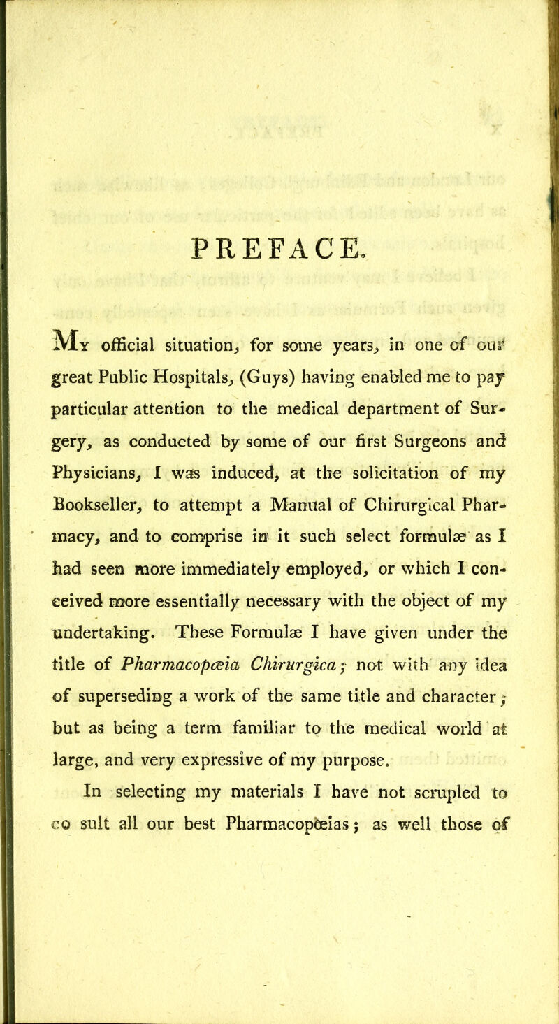 PREFACE. My official situation,, for some years, in one of oui* great Public Hospitals, (Guys) having enabled me to pay particular attention to the medical department of Sur- gery, as conducted by some of our first Surgeons and Physicians, I was induced, at the solicitation of my Bookseller, to attempt a Manual of Chirurgical Phar- macy, and to comprise in it such select formulae as I had seen more immediately employed, or which I con- ceived more essentially necessary with the object of my undertaking. These Formulae I have given under the title of Pkarmacopceia Chirurgica ; no* with any idea of superseding a work of the same title and character ; but as being a term familiar to the medical world at large, and very expressive of my purpose. In selecting my materials I have not scrupled to co suit all our best Pharmacopoeias; as well those of