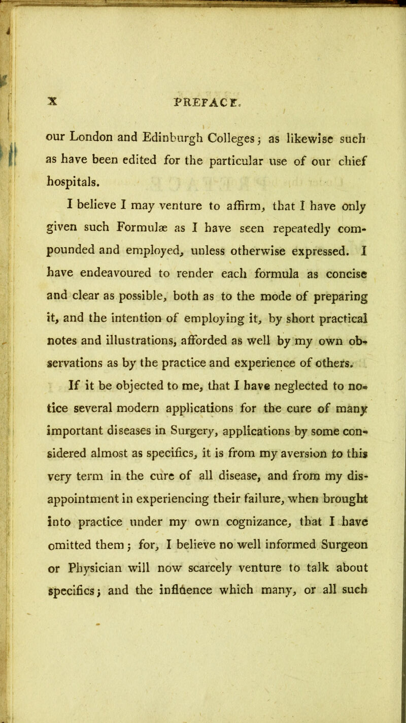 our London and Edinburgh Colleges $ as likewise such as have been edited for the particular use of our chief hospitals. I believe I may venture to affirm, that I have only given such Formulae as I have seen repeatedly com- pounded and employed, unless otherwise expressed. I have endeavoured to render each formula as concise and clear as possible, both as to the mode of preparing it, and the intention of employing it, by short practical notes and illustrations, afforded as well by my own ob- servations as by the practice and experience of others. If it be objected to me, that I have neglected to no- tice several modern applications for the cure of many important diseases in Surgery, applications by some con- sidered almost as specifics, it is from my aversion to this very term in the cure of all disease, and from my dis- appointment in experiencing their failure, when brought into practice under my own cognizance, that I have omitted them ; for, I believe no well informed Surgeon or Physician will now scarcely venture to talk about specifics) and the influence which many, or all such