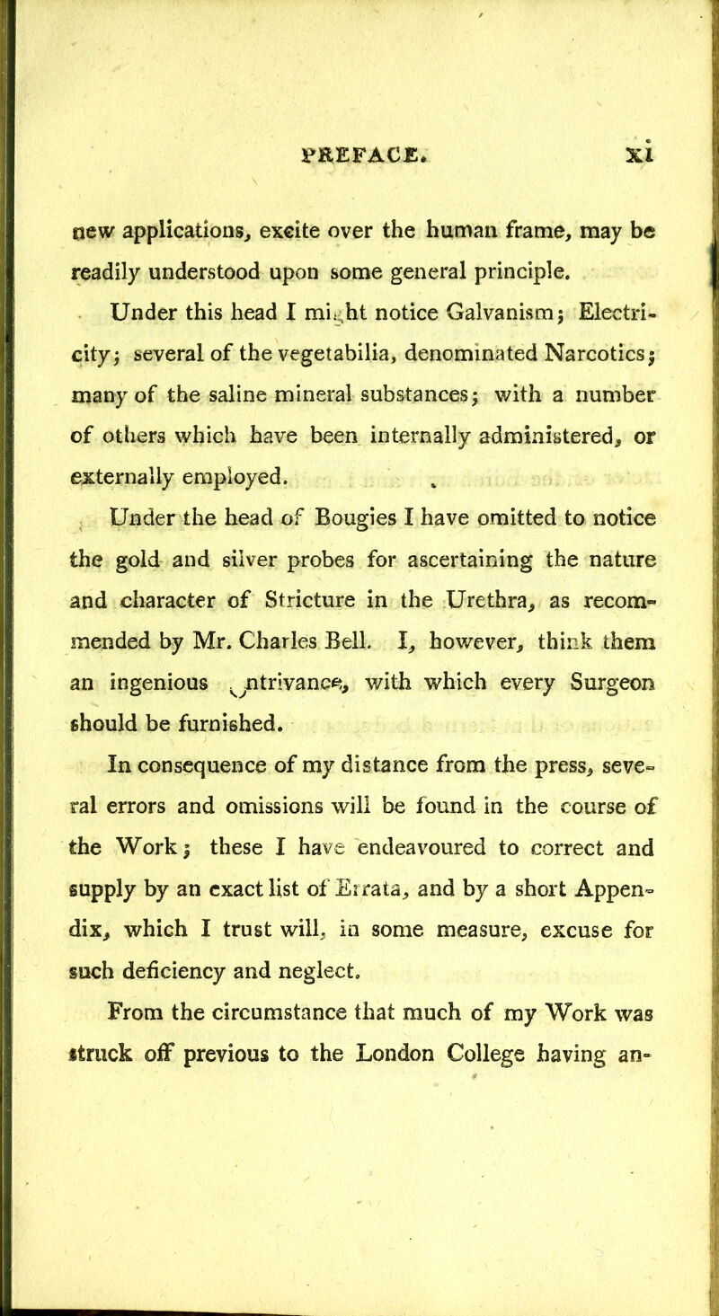 new applications, excite over the human frame, may be readily understood upon some general principle. Under this head I mh ht notice Galvanism \ Eleetri- cityj several of the vegetabilia, denominated Narcotics $ many of the saline mineral substances \ with a number of others which have been internally administered, or externally employed. Under the head of Bougies I have omitted to notice the gold and silver probes for ascertaining the nature and character of Stricture in the Urethra, as recom- mended by Mr. Charles Bell. I, however, think them an ingenious ^ntrivanee, with which every Surgeon should be furnished. In consequence of my distance from the press, seve- ral errors and omissions will be found in the course of the Work | these I have endeavoured to correct and supply by an exact list of Errata, and by a short Appen- dix, which I trust will, in some measure, excuse for such deficiency and neglect. From the circumstance that much of my Work was struck off previous to the London College having an-