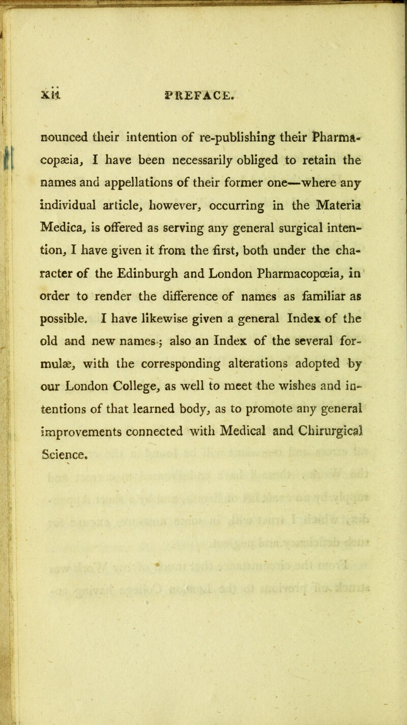 nounced their intention of re-publishing their Pharma- copasia, I have been necessarily obliged to retain the names and appellations of their former one—where any individual article, however, occurring in the Materia Medica, is offered as serving any general surgical inten- tion, I have given it from the first, both under the cha- racter of the Edinburgh and London Pharmacopoeia, in order to render the difference of names as familiar as possible. I have likewise given a general Index of the old and new names; also an Index of the several for- mulae, with the corresponding alterations adopted by our London College, as well to meet the wishes and in- tentions of that learned body, as to promote any general improvements connected with Medical and Chirurgical Science,