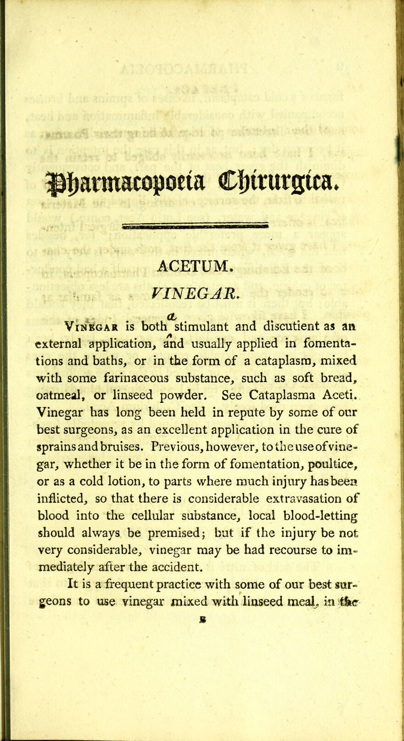 Jtyarmacopoeta Clnturgtca* ACETUM. VINEGAR. CL Vinegar is both stimulant and discutient as an external application, and usually applied in fomenta- tions and baths, or in the form of a cataplasm, mixed with some farinaceous substance, such as soft bread, oatmeal, or linseed powder. See Cataplasma Aceti. Vinegar has long been held in repute by some of our best surgeons, as an excellent application in the cure of sprains and bruises. Previous, however, totheuseofvine- gar, whether it be in the form of fomentation, poultice, or as a cold lotion, to parts where much injury has been inflicted, so that there is considerable extravasation of blood into the cellular substance, local blood-letting should always be premised j but if the injury be not very considerable, vinegar may be had recourse to im- mediately after the accident. It is a frequent practice with some of our best sur- geons to use vinegar mixed with linseed meal, in tkc m