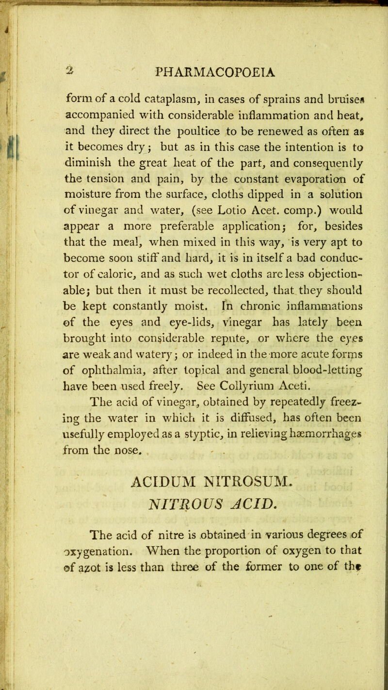 form of a cold cataplasm, in cases of sprains and bruise# accompanied with considerable inflammation and heat, and they direct the poultice to be renewed as often as it becomes dry; but as in this case the intention is to diminish the great heat of the part, and consequently the tension and pain, by the constant evaporation of moisture from the surface, cloths dipped in a solution of vinegar and water, (see Lotio Acet. comp.) would appear a more preferable application; for, besides that the meal, when mixed in this way, is very apt to become soon stiff'and hard, it is in itself a bad conduc« tor of caloric, and as such wet cloths are less objection- able; but then it must be recollected, that they should be kept constantly moist. In chronic inflammations of the eyes and eye-lids, vinegar has lately been brought into considerable repute, or where the eyes are weak and watery; or indeed in the more acute forms of ophthalmia, after topical and general blood-letting have been used freely. See Collyrium Aceti. The acid of vinegar, obtained by repeatedly freez- ing the water in which it is diffused, has often been usefully employed as a styptic, in relieving haemorrhages from the nose. ACIDUM NITROSUM. NITROUS ACID. The acid of nitre is obtained in various degrees of oxygenation. When the proportion of oxygen to that of azot is less than three of the former to one of th#