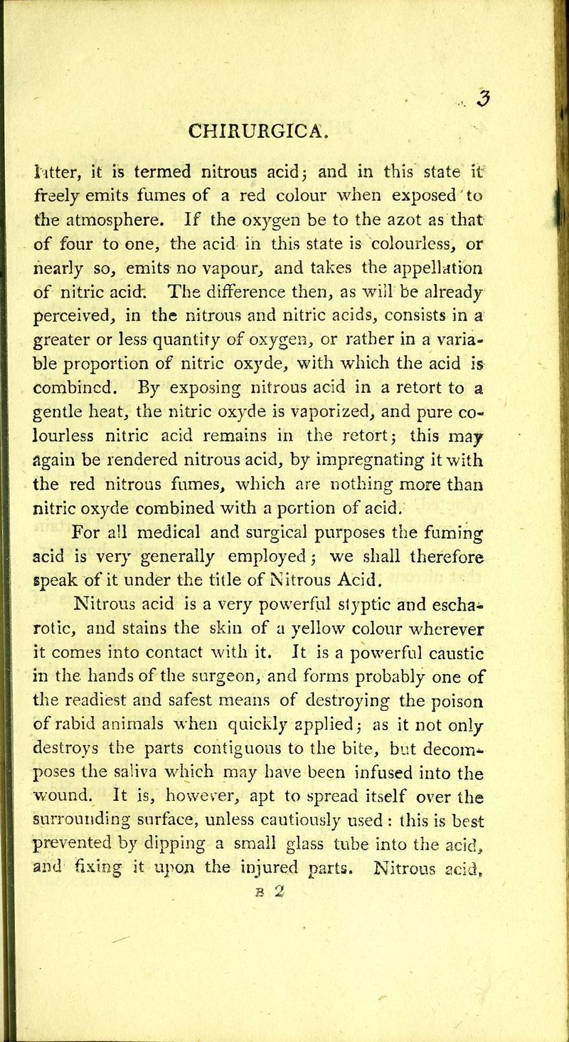 CHIRURGICA, litter, it is termed nitrous acid 5 and in this state it freely emits fumes of a red colour when exposed' to the atmosphere. If the oxygen be to the azot as that of four to one, the acid in this state is colourless, or nearly so, emits no vapour, and takes the appellation of nitric acid; The difference then, as will be already perceived, in the nitrous and nitric acids, consists in a greater or less quantity of oxygen, or rather in a varia- ble proportion of nitric oxyde, with which the acid is combined. By exposing nitrous acid in a retort to a gentle heat, the nitric oxyde is vaporized, and pure co- lourless nitric acid remains in the retort 5 this may again be rendered nitrous acid, by impregnating it with the red nitrous fumes, which are nothing more than nitric oxyde combined with a portion of acid. For all medical and surgical purposes the fuming acid is very generally employed 5 we shall therefore speak of it under the title of Nitrous Acid. Nitrous acid is a very powerful styptic and escha- rotic, and stains the skin of a yellow colour wherever it comes into contact with it. It is a powerful caustic in the. hands of the surgeon, and forms probably one of the readiest and safest means of destroying the poison of rabid animals w hen quickly applied as it not only destroys the parts contiguous to the bite, but decom- poses the saliva wdiich may have been infused into the wound. It is, howerer, apt to spread itself over the surrounding surface, unless cautiously used : this is best prevented by dipping a small glass tube into the acid, and fixing it upon the injured parts. Nitrous acid, s 2