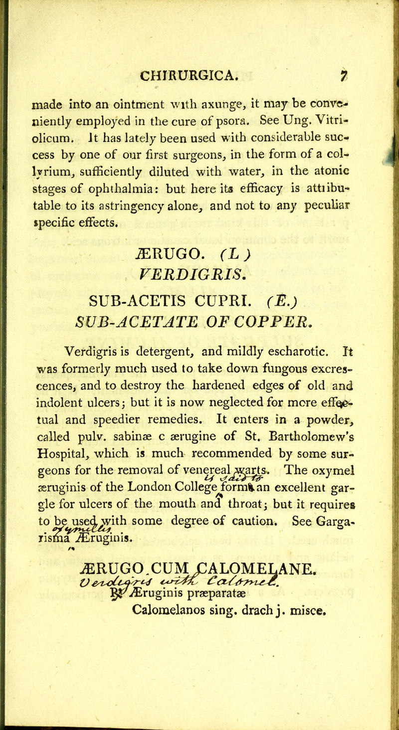 made into an ointment with axunge, it may be conve- niently employed in the cure of psora. See Ung. Vitri- olicum. Jt has lately been used with considerable suc- cess by one of our first surgeons, in the form of a col- ly rium, sufficiently diluted with water, in the atonic stages of ophthalmia: but here its efficacy is attiibu- table to its a stringency alone, and not to any peculiar specific effects. Verdigris is detergent, and mildly escharotic. It was formerly much used to take down fungous excres- cences, and to destroy the hardened edges of old and indolent ulcers; but it is now neglected for more efF^o- tual and speedier remedies. It enters in a powder, called pulv. sabinae c aerugine of St. Bartholomew’s Hospital, which is much recommended by some sur- geons for the removal of venereal^i^s. The oxymel xruginis of the London Collegejorm^ an excellent gar- gle for ulcers of the mouth and throat; but it requires to be^use^gith some degree of caution. See Garga- risSia iEruginis. JERUGO. (L) VERDIGRIS. SUB-ACETIS CUPRI. (E.) SUB-ACETATE OF COPPER. VjpXruginis praeparatae Calomelanos sing, drach j. misce. E.