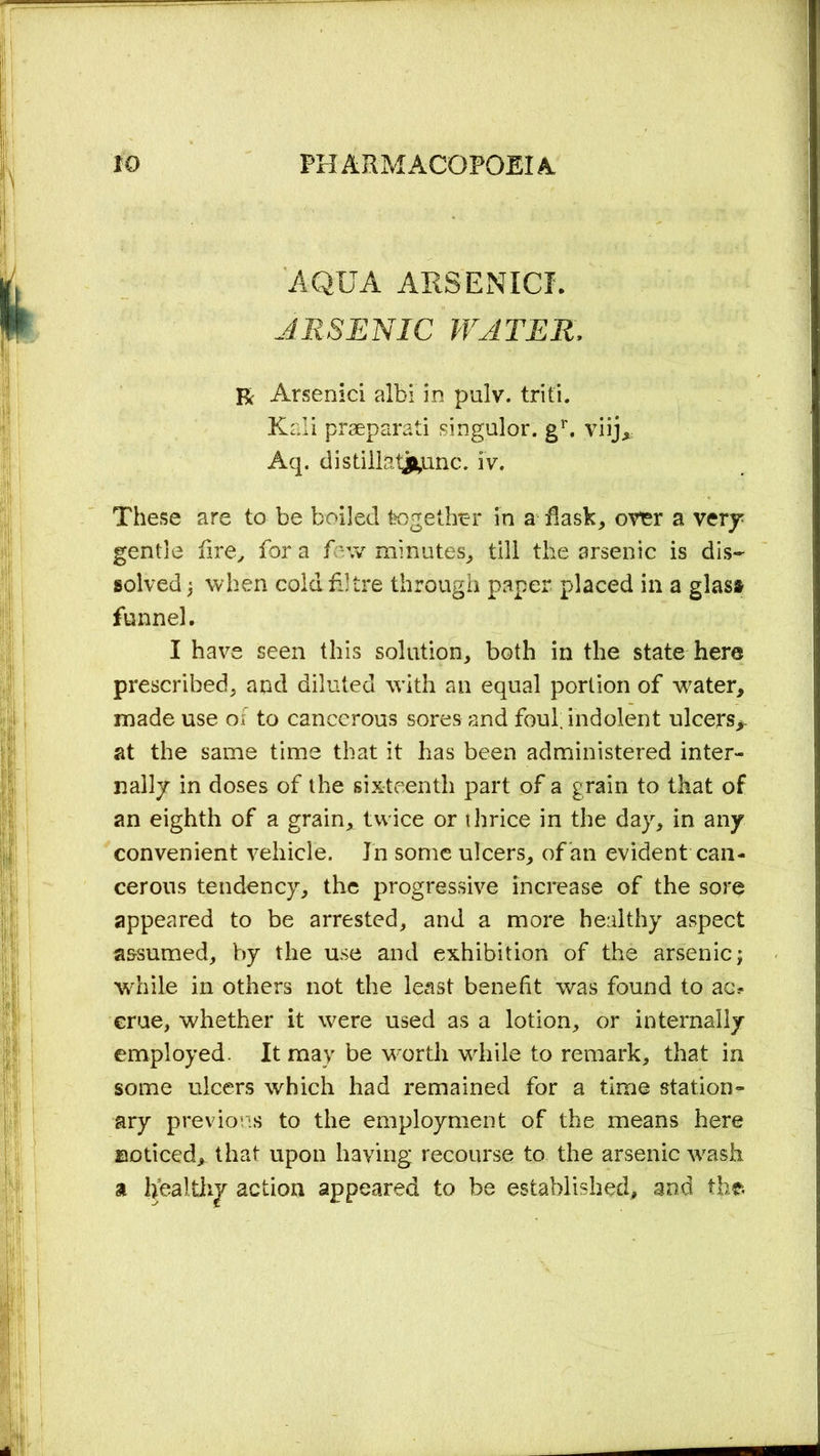AQUA ARSENIC!. ARSENIC WATER, R Arsenic! albi in pulv. triti. Kali prseparati singular. gr. viij* Aq. distilktjfcunc. iv. These are to be boiled together in a flask, over a very gentle fire, for a few minutes, till the arsenic is dis- solved ; when coldfJtre through paper placed in a glass funnel. I have seen this solution, both in the state here prescribed, and diluted with an equal portion of water, made use of to cancerous sores and foul, indolent ulcers*. at the same time that it has been administered inter- nally in doses of the sixteenth part of a grain to that of an eighth of a grain, twice or thrice in the day, in any convenient vehicle. Jn some ulcers, of an evident can- cerous tendency, the progressive increase of the sore appeared to be arrested, and a more healthy aspect assumed, by the use and exhibition of the arsenic; while in others not the least benefit was found to ac^ erue, whether it were used as a lotion, or internally employed. It may be worth while to remark, that in some ulcers which had remained for a time station- ary previous to the employment of the means here noticed* that upon haying recourse to the arsenic wash a healthy action appeared to be established, and the