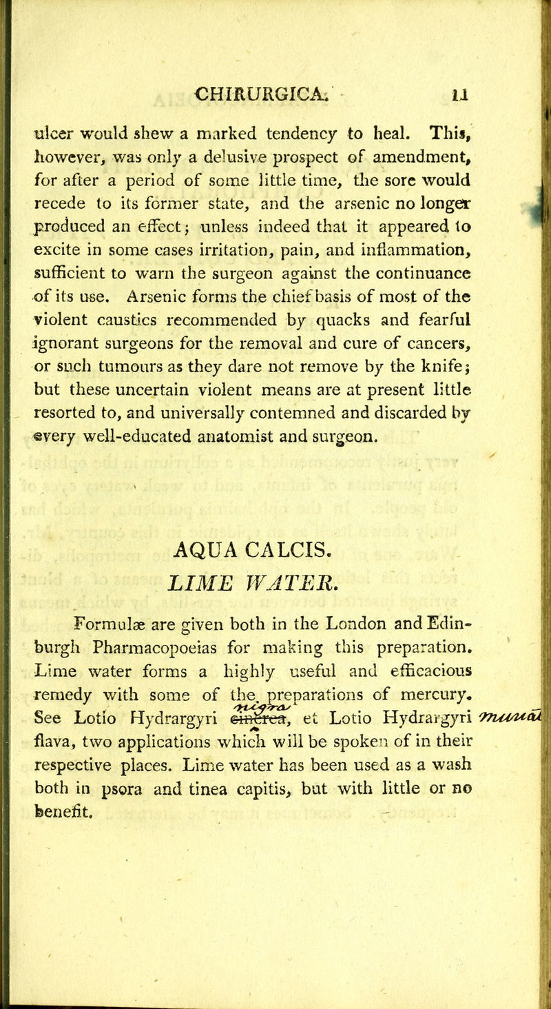 ulcer would shew a marked tendency to heal. This, however, was only a delusive prospect of amendment, for after a period of some little time, the sore would recede to its former state, and the arsenic no longer produced an effect; unless indeed that it appeared to excite in some cases irritation, pain, and inflammation, sufficient to warn the surgeon against the continuance of its use. Arsenic forms the chief basis of most of the violent caustics recommended by quacks and fearful ignorant surgeons for the removal and cure of cancers, or such tumours as they dare not remove by the knife\ but these uncertain violent means are at present little resorted to, and universally contemned and discarded by €yery well-educated anatomist and surgeon. AQUA CALCIS. LIME WATER. Formulae are given both in the London and Edin- burgh Pharmacopoeias for making this preparation. Lime water forms a highly useful and efficacious remedy with some of the. See Lotio FPydrargyri the. preparations of mercury, et Lotio Hydrargyri 97lOsUtU flava, two applications which will be spoken of in their respective places. Lime water has been used as a wash both in psora and tinea capitis, but with little or no benefit.