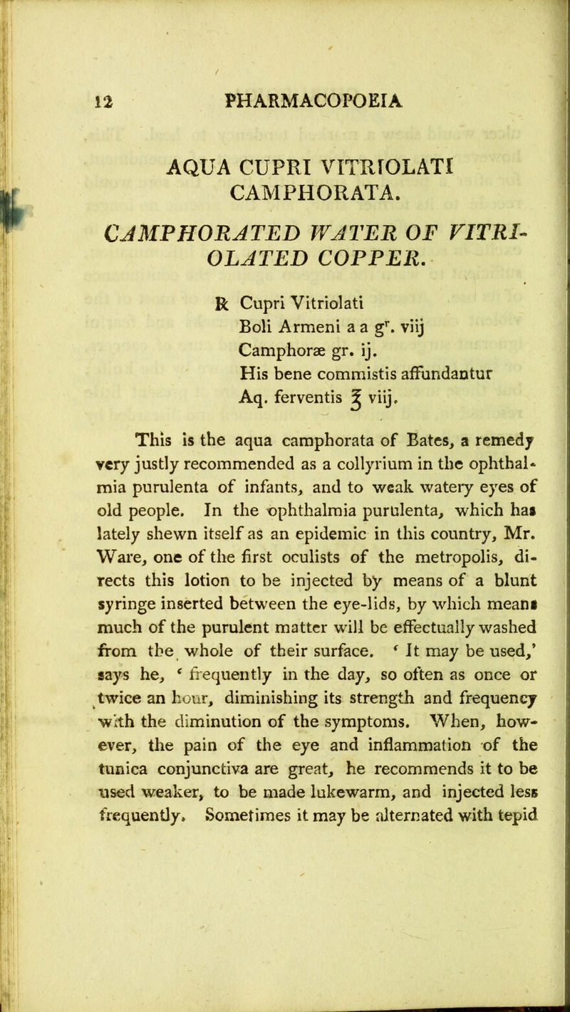 AQUA CUPRI VITRIOLATI CAMPHORATA. CAMPHORATED WATER OF VITRI- OL AT ED COPPER. R Cupri Vitriolati Boli Armeni a a gr. viij Camphorae gr. ij. His bene commistis affundantur Aq. ferventis ^ viij c This is the aqua camphorata of Bates, a remedy very justly recommended as a collyrium in the ophthal- mia purulenta of infants, and to weak wateiy eyes of old people. In the ophthalmia purulenta, which hat lately shewn itself as an epidemic in this country, Mr. Ware, one of the first oculists of the metropolis, di- rects this lotion to be injected by means of a blunt syringe inserted between the eye-lids, by which mean* much of the purulent matter will be effectually washed from the whole of their surface. f It may be used,* says he, * frequently in the day, so often as once or twice an hour, diminishing its strength and frequency with the diminution of the symptoms. When, how- ever, the pain of the eye and inflammation of the tunica conjunctiva are great, he recommends it to be used weaker, to be made lukewarm, and injected less frequently. Sometimes it may be alternated with tepid
