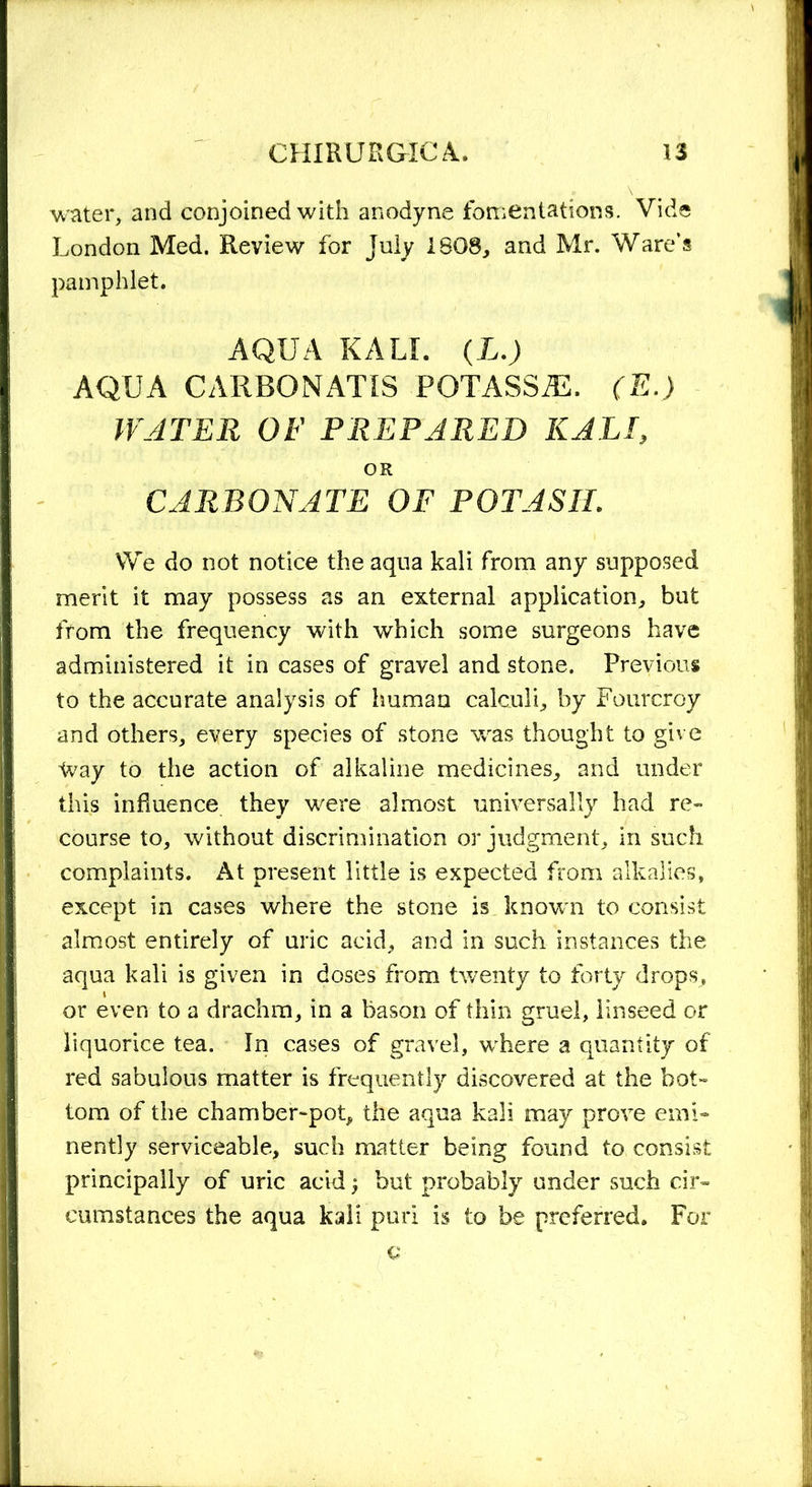 water, and conjoined with anodyne fomentations. Vide London Med. Review for July 1808, and Mr. Ware’s pamphlet. AQUA KALI. (L.) AQUA CARBONATIS POTASSfE. (E.) WATER OF PREPARED KALI, OR CARBONATE OF POTASH. We do not notice the aqua kali from any supposed merit it may possess as an external application, but from the frequency with which some surgeons have administered it in cases of gravel and stone. Previous to the accurate analysis of human calculi, by Fourcroy and others, every species of stone was thought to give Way to the action of alkaline medicines, and under this influence they were almost universally had re- course to, without discrimination or judgment, in such complaints. At present little is expected from alkalies, except in cases where the stone is known to consist almost entirely of uric acid, and in such instances the aqua kali is given in doses from twenty to forty drops, or even to a drachm, in a bason of thin gruel, linseed or liquorice tea. In cases of gravel, where a quantity of red sabulous matter is frequently discovered at the bot- tom of the chamber-pot, the aqua kali may prove emi- nently serviceable, such matter being found to consist principally of uric acid ; but probably under such cir- cumstances the aqua kali puri is to be preferred. For
