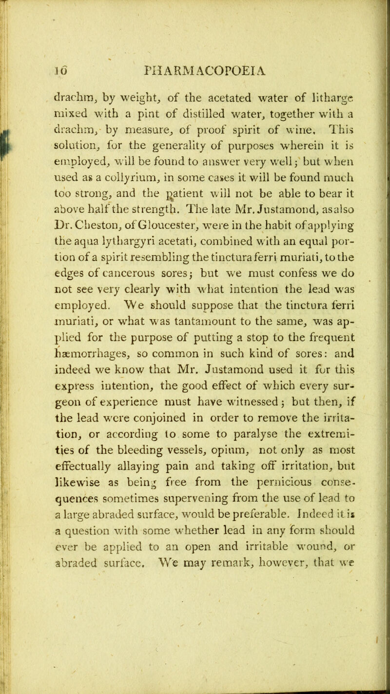 drachm, by weighty of the acetated water of litharge mixed with a pint of distilled water, together with a drachm,- hy measure, of proof spirit of wine. This solution, for the generality of purposes wherein it is employed, will be found to answer very well; but when used as a coliyrium, in some cases it will be found much too strong, and the patient will not be able to bear it above half the strength. The late Mr. Jnstamond, asalso Dr. Cheston, of Gloucester, were in the habit of applying the aqua lythargyri acetati, combined with an equal por- tion of a spirit resembling the tincturaferri muriati, to the edges of cancerous sores \ but we must confess we do not see very clearly with what intention the lead was employed. We should suppose that the tinctura ferri muriati, or what was tantamount to the same, was ap- plied for the purpose of putting a stop to the frequent haemorrhages, so common in such kind of sores: and indeed we know that Mr. Justamond used it for this express intention, the good effect of which every sur- geon of experience must have witnessed 5 but then, if the lead were conjoined in order to remove the irrita- tion, or according to some to paralyse the extremi- ties of the bleeding vessels, opium, not only as most effectually allaying pain and taking off irritation, but likewise as being free from the pernicious conse- quences sometimes supervening from the use of lead to a large abraded surface, would be preferable. Indeed it is a question with some whether lead in any form should ever be applied to an open and irritable wound, or abraded surface. We may remark, however, that we