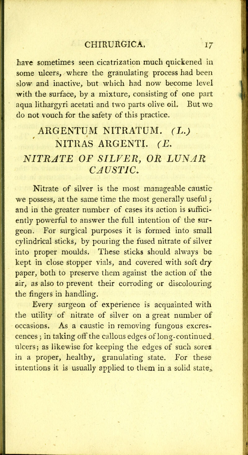 Rave sometimes seen cicatrization much quickened in some ulcers, where the granulating process had been slow and inactive, but which had now become level with the surface, by a mixture, consisting of one part aqua lithargyri acetati and two parts olive oil. But we do not vouch for the safety of this practice. ARGENTUM NITRATUM. (L.) NITRAS ARGENTI. (E. NITRJTE OF SILVER, OR LUNAR CAUSTIC* Nitrate of silver is the most manageable caustic we possess, at the same time the most generally useful ; and in the greater number of cases its action is suffici- ently powerful to answer the full intention of the sur- geon. For surgical purposes it is formed into small cylindrical sticks, by pouring the fused nitrate of silver into proper moulds. These sticks should always be kept in close stopper vials, and covered with soft dry paper, both to preserve them against the action of the air, as also to prevent their corroding or discolouring the fingers in handling. Every surgeon of experience is acquainted with the utility of nitrate of silver on a great number of occasions. As a caustic in removing fungous excres- cences ; in taking off the callous edges of long-continued ulcers; as likewise for keeping the edges of such sores in a proper, healthy, granulating state. For these intentions it is usually applied to them in a solid state,*