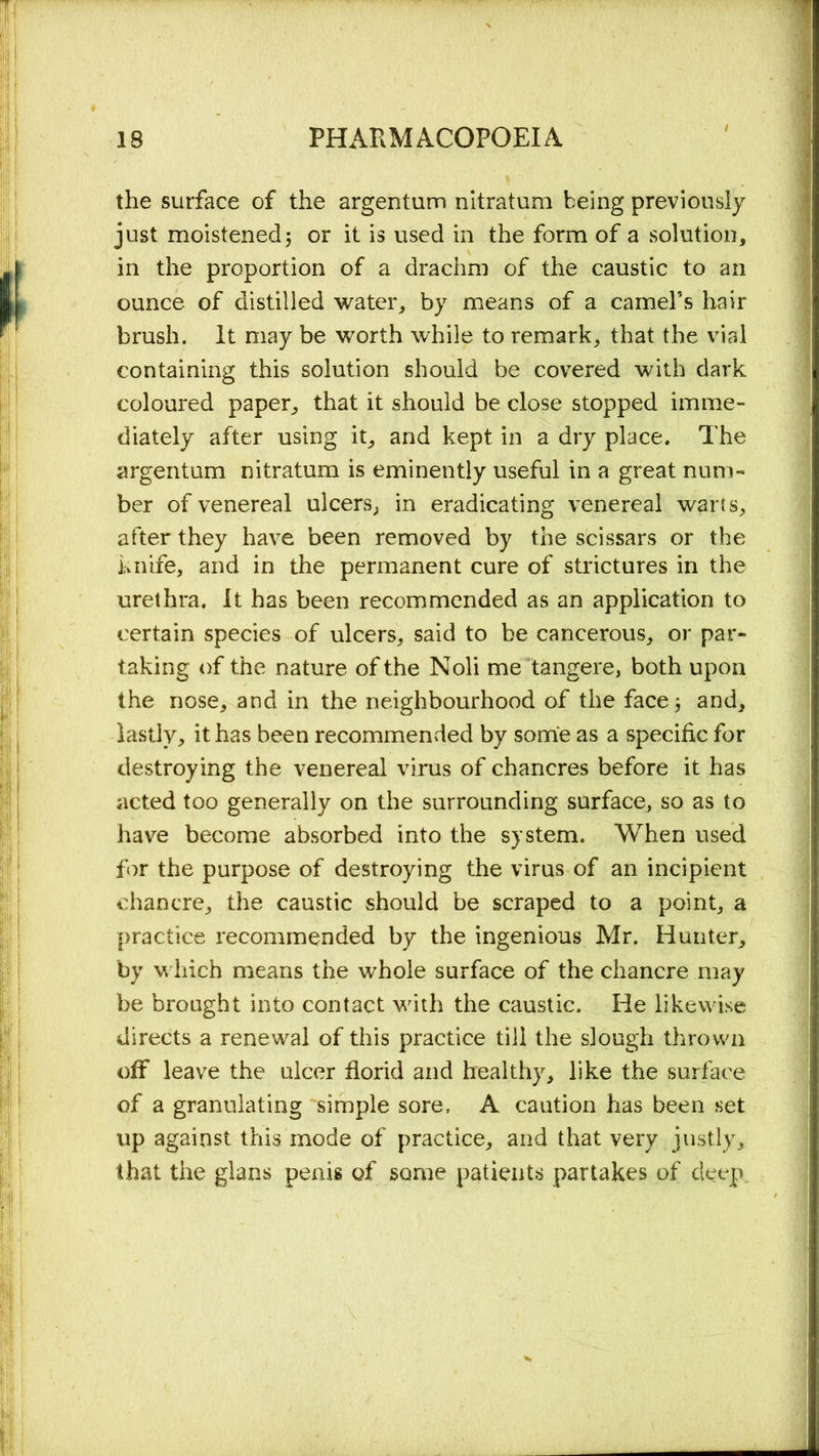 the surface of the argentum nitratum being previously just moistened; or it is used in the form of a solution, in the proportion of a drachm of the caustic to an ounce of distilled water, by means of a camel’s hair brush. It may be worth while to remark, that the vial containing this solution should be covered with dark coloured paper, that it should be close stopped imme- diately after using it, and kept in a dry place. The argentum nitratum is eminently useful in a great num- ber of venereal ulcers, in eradicating venereal warts, after they have been removed by the scissars or the knife, and in the permanent cure of strictures in the urethra. It has been recommended as an application to certain species of ulcers, said to be cancerous, or par- taking of the nature of the Noli me tangere, both upon the nose, and in the neighbourhood of the face 5 and, lastly, it has been recommended by some as a specific for destroying the venereal virus of chancres before it has acted too generally on the surrounding surface, so as to have become absorbed into the system. When used for the purpose of destroying the virus of an incipient chancre, the caustic should be scraped to a point, a practice recommended by the ingenious Mr. Hunter, by which means the whole surface of the chancre may be brought into contact with the caustic. He likewise directs a renewal of this practice till the slough thrown off leave the ulcer florid and healthy, like the surface of a granulating simple sore, A caution has been set up against this mode of practice, and that very justly, that the glans penis of some patients partakes of deep