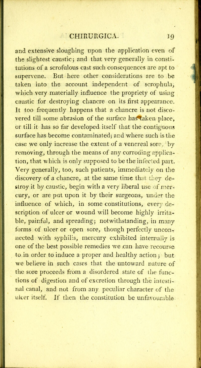 and extensive sloughing upon the application even of the slightest caustic5 and that very generally in consti- tutions of a scrofulous cast such consequences are apt to supervene. But here other considerations are to be taken into the account independent of scrophula, which very materially influence the propriety of using caustic for destroying chancre on its first appearance. It too frequently happens that a chancre is not disco- vered till some abrasion of the surface lia^aken place, or till it has so far developed itself that the contiguous surface has become contaminated; and where such is the case we only increase the extent of a venereal sore , by removing, through the means of any corroding applica- tion, that which is only supposed to be the infected part. Very generally, too, such patients, immediately on the discovery of a chancre, at the same time that they de- stroy it by caustic, begin with a very liberal use of mer- cury, or are put upon it by their surgeons, under the influence of which, in some constitutions, every de- scription of ulcer or wound will become highly irrita- ble, painful, and spreading; notwithstanding, in many forms of ulcer or open sore, though perfectly uncon- nected with syphilis, mercury exhibited internally is one of the best possible remedies we ean have recourse to in order to induce a proper and healthy action; but we believe in such cases that the untoward nature of the sore proceeds from a disordered state of the func- tions of digestion and of excretion through the intesti- nal canal, and not from any peculiar character of the ulcer itself. If then the constitution be unfavourable