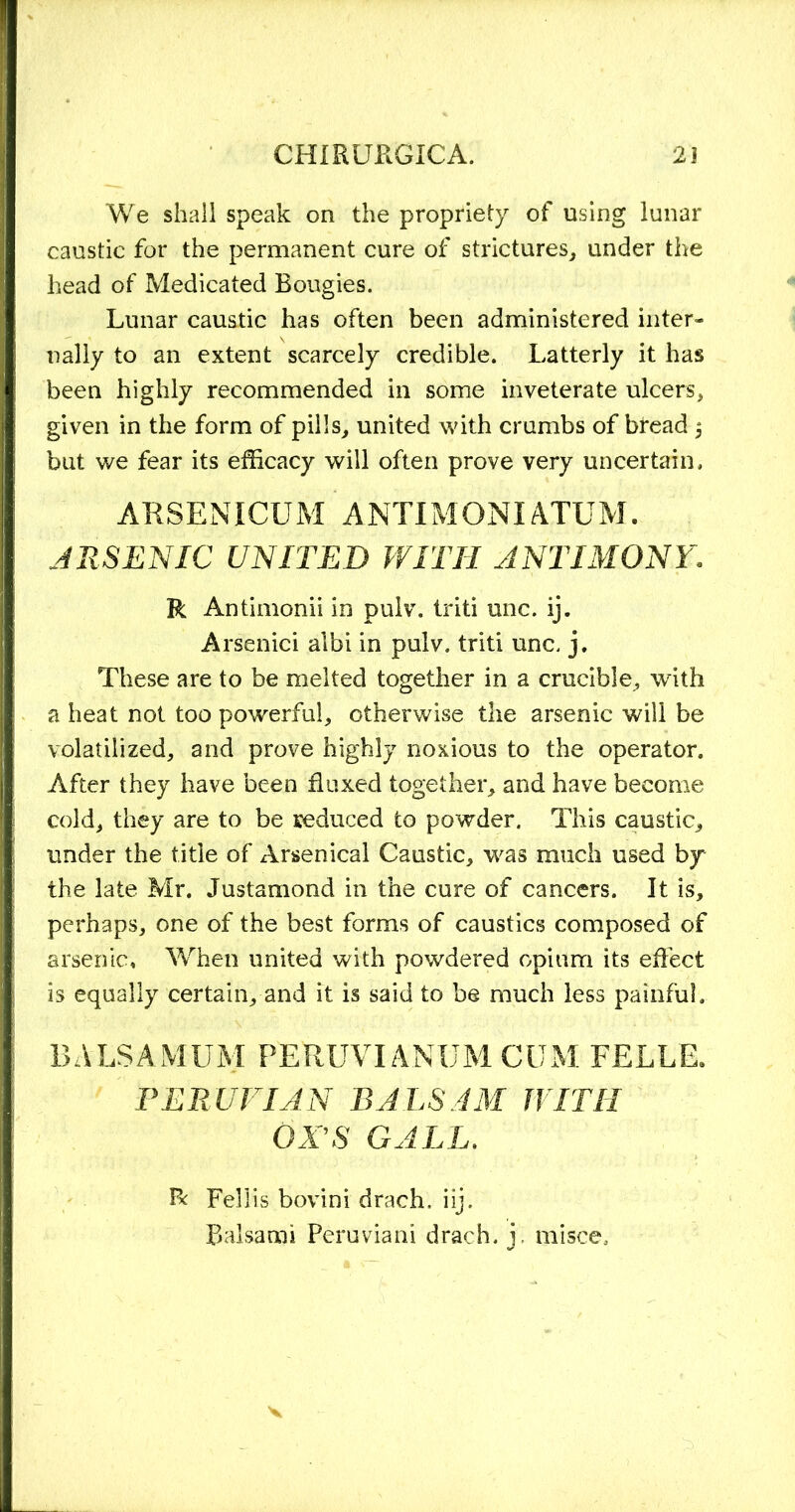 We shall speak on the propriety of using lunar caustic for the permanent cure of strictures, under the head of Medicated Bougies. Lunar caustic has often been administered inter- nally to an extent scarcely credible. Latterly it has been highly recommended in some inveterate ulcers, given in the form of pills, united with crumbs of btead $ but we fear its efficacy will often prove very uncertain, ARSENICUM ANTIMONIATUM. JRSENIC UNITED WITH ANTIMONY. R Antimonii in pulv. triti unc. ij. Arsenici albi in pulv. triti unc. j. These are to be melted together in a crucible, with a heat not too powerful, otherwise the arsenic will be volatilized, and prove highly noxious to the operator. After they have been fluxed together, and have become cold, they are to be reduced to powder. This caustic, under the title of Arsenical Caustic, was much used by the late Mr. Justamond in the cure of cancers. It is, perhaps, one of the best forms of caustics composed of arsenic. When united with powdered opium its effect is equally certain, and it is said to be much less painful. BALSAMUM PERUVIANBM CUM FELLE. PERUVIAN BALSAM WITH OX'S GALL. Fellis bovini drach, iij. Balsa mi Peru via ni drach. i, mi see.