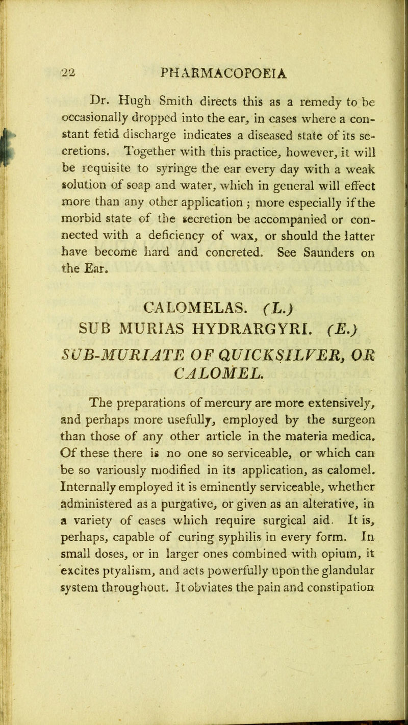 Dr. Hugh Smith directs this as a remedy to be occasionally dropped into the ear, in cases where a con- stant fetid discharge indicates a diseased state of its se- cretions. Together with this practice., however, it will be requisite to syringe the ear every day with a weak solution of soap and water, which in general will effect more than any other application 5 more especially if the morbid state of the secretion be accompanied or con- nected with a deficiency of wax, or should the latter have become hard and concreted. See Saunders on the Ear. CALOMELAS. (L.) SUB AIURIAS HYDRARGYRI. (E.) SUB-MURIATE OF QUICKSILVER, OR CALOMEL. The preparations of mercury are more extensively, and perhaps more usefully, employed by the surgeon than those of any other article in the materia medica. Of these there is no one so serviceable, or which can be so variously modified in its application, as calomel. Internally employed it is eminently serviceable, whether administered as a purgative, or given as an alterative, in a variety of cases which require surgical aid, It is, perhaps, capable of curing syphilis in every form. In small doses, or in larger ones combined with opium, it excites ptyalism, and acts powerfully upon the glandular system throughout. It obviates the pain and constipation