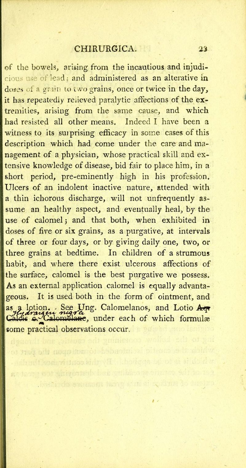of the bowels,, arising from the incautious and injudi- cious use of lead; and administered as an alterative in doses of a grain to two grains, once or twice in the day, it has repeatedly relieved paralytic affections of the ex- tremities, arising from the same cause, and which had resisted all other means. Indeed I have been a witness to its sui prising efficacy in some cases of this description which had come under the care and ma- nagement of a physician, whose practical skill and ex- tensive knowledge of disease, bid fair to place him, in a short period, pre-eminently high in his profession. Ulcers of an indolent inactive nature, attended with a thin ichorous discharge, will not unfrequently as- sume an healthy aspect, and eventually heal, by the use of calomel j and that both, when exhibited in doses of five or six grains, as a purgative, at intervals of three or four days, or by giving daily one, two, or three grains at bedtime. In children of a strumous habit, and where there exist ulcerous affections of the surface, calomel is the best purgative we possess. As an external application calomel is equally advanta- geous. It is used both in the form of ointment, and as a kjtjomj See^Ung. Calomelanos, and Lotio Aq? a 1 o mllfla»e, under each of which formulas m some practical observations occur.