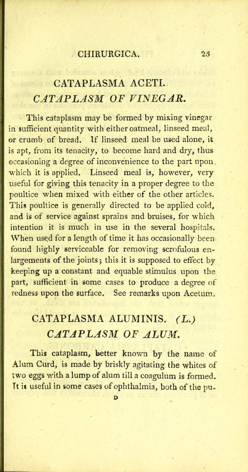 CATAPLASMA ACETL CATAPLASM OF VINEGAR. This cataplasm may be formed by mixing vinegar in sufficient quantity with either oatmeal, linseed meal, or crumb of bread. If linseed meal be used alone, it is apt, from its tenacity, to become hard and dry, thus occasioning a degree of inconvenience to the part upon which it is applied. Linseed meal is, however, very useful for giving this tenacity in a proper degree to the poultice when mixed with either of the other articles. This poultice is generally directed to be applied cold, and is of service against sprains and bruises, for which intention it is much in use in the several hospitals. When used for a length of time it has occasionally been found highly serviceable for removing scrofulous en- largements of the joints j this it is supposed to effect by keeping up a constant and equable stimulus upon the part, sufficient in some cases to produce a degree of redness upon the surface. See remarks upon Acetum. CATAPLASMA ALUMINIS. (L.) CATAPLASM OF ALUM. This cataplasm, better known by the name of Alum Curd, is made by briskly agitating the whites of two eggs with a lump of alum till a coagulum is formed. It is useful in some cases of ophthalmia, both of the pu- ©