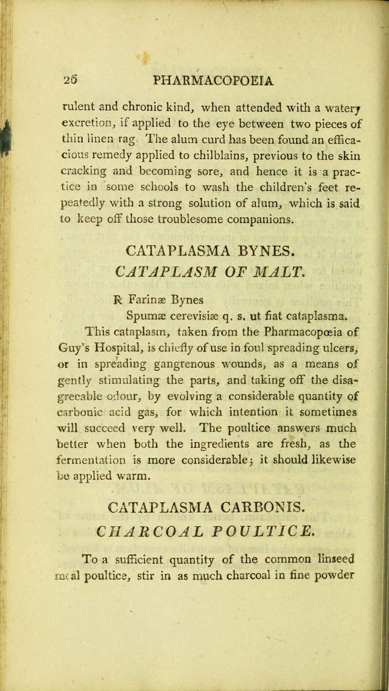 rulent and chronic kind, when attended with a watery excretion, if applied to the eye between two pieces of thin linen rag. The alum curd has been found an effica- cious remedy applied to chilblains, previous to the skin cracking and becoming sore, and hence it is a prac- tice in some schools to wash the children’s feet re- peatedly with a strong solution of alum, which is said to keep off those troublesome companions. CATAPLASMA BYNES. CATAPLASM OF MALT. R Farinae Bynes Spurns cerevisiae q. s. ut fiat cataplasma. This cataplasm, taken from the Pharmacopoeia of Guy’s Hospital, is chiefly of use in foul spreading ulcers, or in spreading gangrenous wounds, as a means of gently stimulating the parts, and taking off the disa- greeable odour, by evolving a considerable quantity of carbonic acid gas, for which intention it sometimes will succeed very well. The poultice answers much better when both the ingredients are fresh, as the fermentation is more considerable5 it should likewise be applied warm. CATAPLASMA CARBONIS. CHARCOAL POULTICE. To a sufficient quantity of the common linseed meal poultice, stir in as much charcoal in fine powder