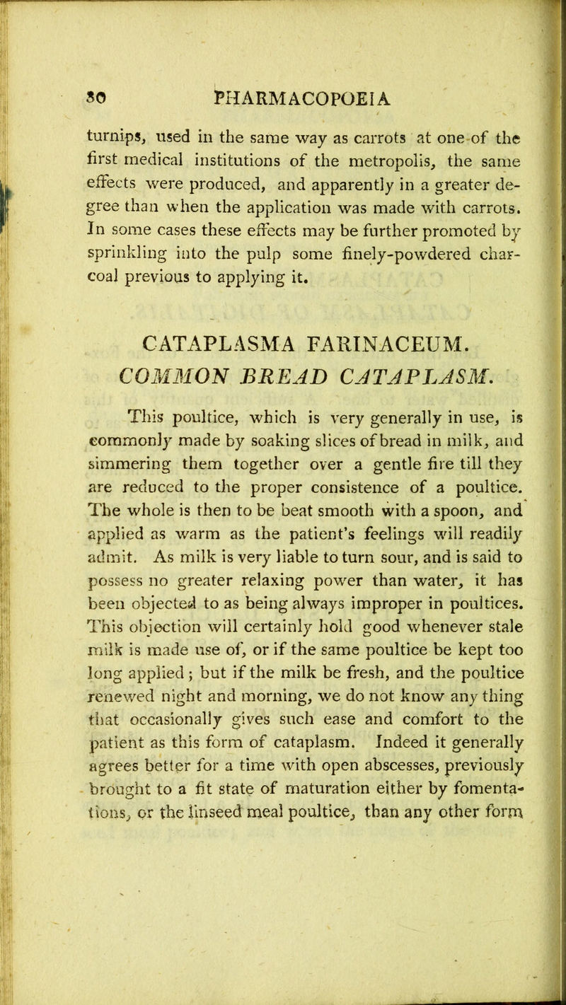 turnips, used in the same way as carrots at one of the first medical institutions of the metropolis, the same effects were produced, and apparently in a greater de- gree than when the application was made with carrots. In some cases these effects may be further promoted by sprinkling into the pulp some finely-powdered char- coal previous to applying it. CATAPLASMA FARINACEUM. COMMON BREAD CATAPLASM. This poultice, which is very generally in use, is commonly made by soaking slices of bread in milk, and simmering them together over a gentle fire till they are reduced to the proper consistence of a poultice. The whole is then to be beat smooth with a spoon, and applied as warm as the patient’s feelings will readily admit. As milk is very liable to turn sour, and is said to possess no greater relaxing power than water, it has been objected to as being always improper in poultices. This objection will certainly hold good whenever stale milk is made use of, or if the same poultice be kept too long applied; but if the milk be fresh, and the poultice renewed night and morning, we do not know any thing that occasionally gives such ease and comfort to the patient as this form of cataplasm. Indeed it generally agrees better for a time with open abscesses, previously brought to a fit state of maturation either by fomenta- tions, or the linseed meal poultice, than any other form
