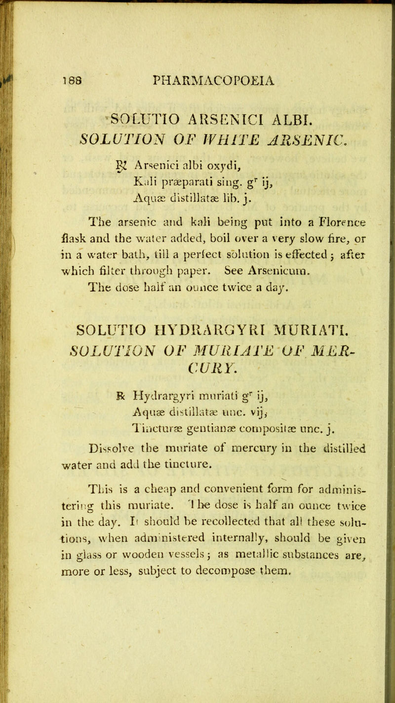 SOLUTIO ARSENIC! ALBI. SOLUTION OF WHITE ARSENIC. IJZ Arsenici nlbi oxydi. Kali praeparati sing. gr ij. Aquas distillatae lib. j. The arsenic and kali being put into a Florence flask and the water added, boil over a very slow fire, or in a water bath, till a perfect solution is effected; after which filter through paper. See Arsenicum. The dose half an ounce twice a day. SOLUTIO HYDRARGYRI MURIATE SOLUTION OF MURIATE OF MER- CURY. R Hydrargyri muriati gr ij. Aquae distillatae unc. vij,- Tiaeturae gentianae composite unc. j. Dissolve the muriate of mercury in the distilled water and add the tincture. This is a cheap and convenient form for adminis- tering this muriate, d he dose is half an ounce twice in the day. It should be recollected that all these solu- tions, when administered internally, should be given in glass or wooden vessels; as metallic substances are, more or less, subject to decompose them.