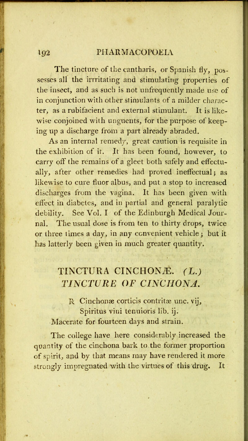 The tincture of the cantharis, or Spanish fly, pos- sesses all the irrritating and stimulating properties of the insect, and as such is not unfrequently made use of in conjunction with other stimulants of a milder charac- ter, as a rubifacient and external stimulant. It is like- wise conjoined with unguents, for the purpose of keep- ing up a discharge from a part already abraded. As an internal remedy, great caution is requisite in the exhibition of it. It has been found, however, to carry off the remains of a gleet both safely and effectu- ally, after other remedies had proved ineffectual; as likewise to cure fluor albus, and put a stop to increased discharges from the vagina. It has been given with effect in diabetes, and in partial and general paralytic debility. See Vol. I of the Edinburgh Medical Jour- nal. The usual dose is from ten to thirty drops, twice or three times a day, in any convenient vehicle; but it has latterly been given in much greater quantity. TINCTURA CINCHONiE. (L.) TINCTURE OF CINCHONA. R Cinchonae corticis contritae unc. vij, Spiritus vini tenuioris lib. ij. Macerate for fourteen days and strain. The college have here considerably increased the quantity of the cinchona bark to the former proportion of spirit, and by that means may have rendered it more strongly impregnated with the virtues of this drug. It