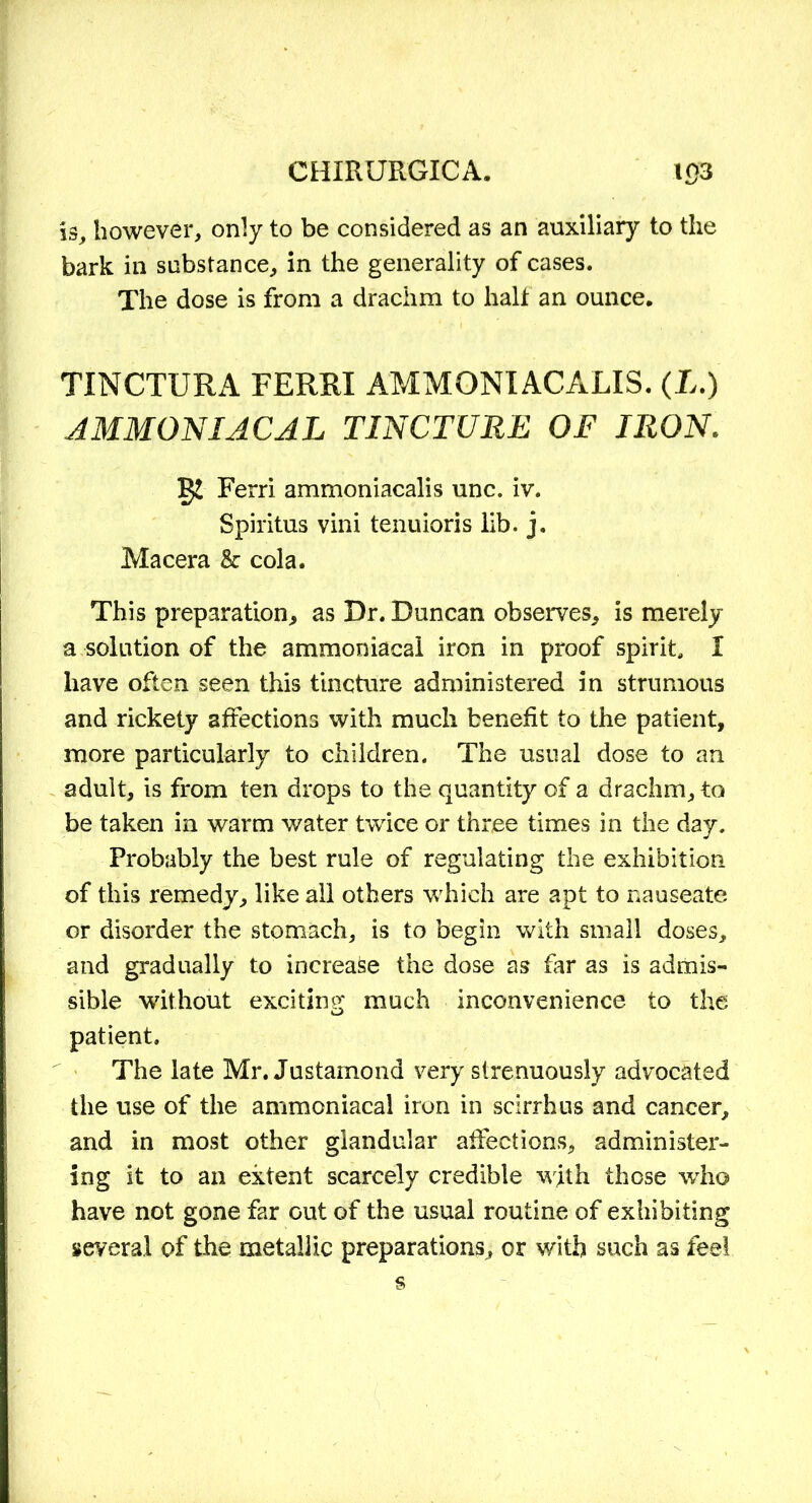 is, however, only to be considered as an auxiliary to the bark in substance, in the generality of cases. The dose is from a drachm to half an ounce. TINCTURA FERRX AMMONIACALIS. (L.) AMMON I AC AL TINCTURE OF IRON. Ferri ammoniacalis unc. iv. Spiritus vini tenuioris lib. j. Macera & cola. This preparation, as Dr. Duncan observes, is merely a solution of the ammoniacal iron in proof spirit, X have often seen this tincture administered in strumous and rickety affections with much benefit to the patient, more particularly to children. The usual dose to an adult, is from ten drops to the quantity of a drachm, to be taken in warm water twice or three times in the day. Probably the best rule of regulating the exhibition of this remedy, like all others which are apt to nauseate or disorder the stomach, is to begin with small doses, and gradually to increase the dose as far as is admis- sible without exciting much inconvenience to the patient. The late Mr. Justamond very strenuously advocated the use of the ammoniacal iron in scirrhus and cancer, and in most other glandular affections, administer- ing it to an extent scarcely credible with those who have not gone far Gut of the usual routine of exhibiting several of the metallic preparations, or with such as feel
