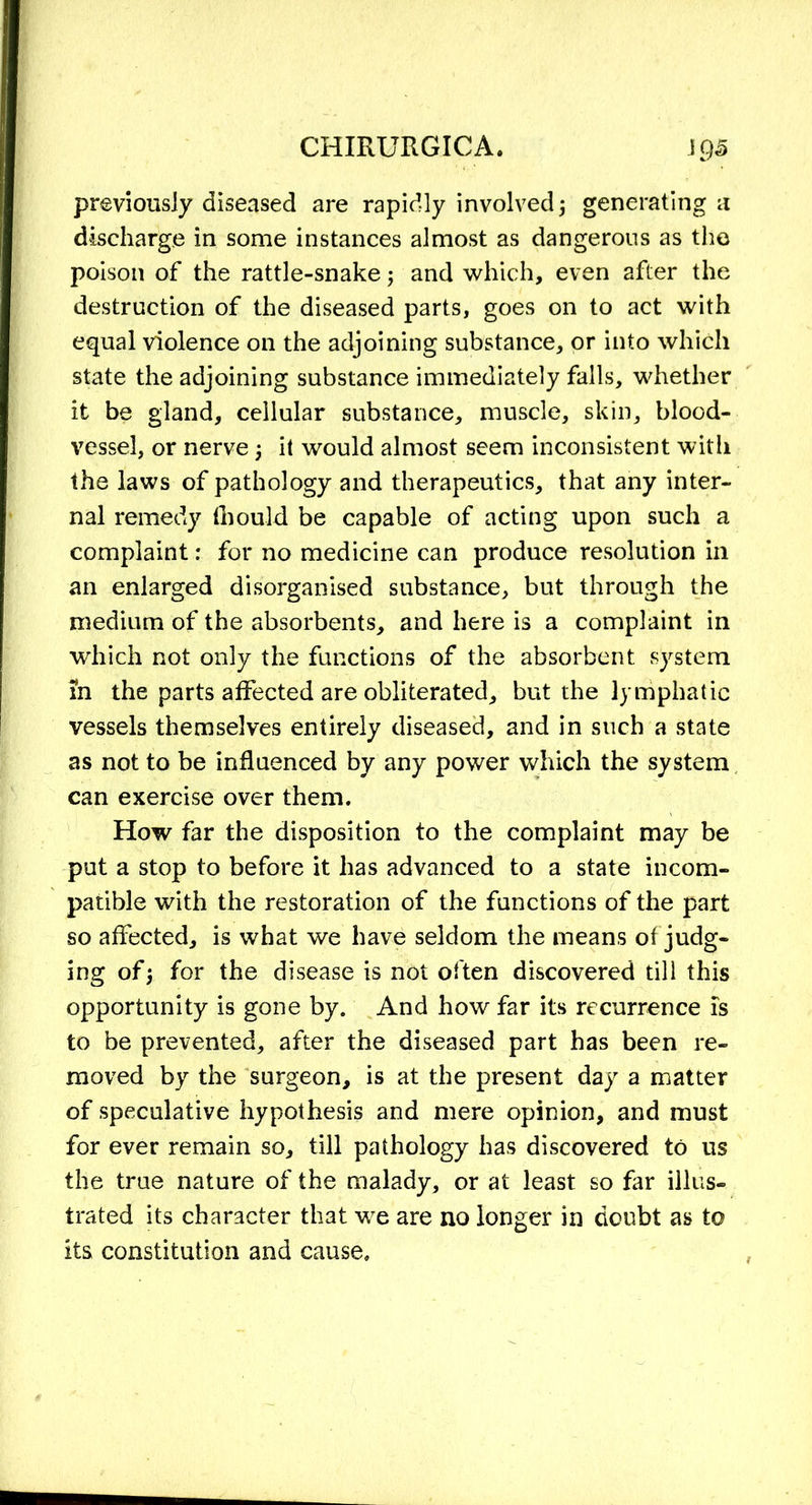 previously diseased are rapidly involved ; generating a discharge in some instances almost as dangerous as the poison of the rattle-snake ; and which, even after the destruction of the diseased parts, goes on to act with equal violence on the adjoining substance, or into which state the adjoining substance immediately falls, whether it be gland, cellular substance, muscle, skin, blood- vessel, or nerve ; it would almost seem inconsistent with the laws of pathology and therapeutics, that any inter- nal remedy fhould be capable of acting upon such a complaint: for no medicine can produce resolution in an enlarged disorganised substance, but through the medium of the absorbents, and here is a complaint in which not only the functions of the absorbent system m the parts affected are obliterated, but the lymphatic vessels themselves entirely diseased, and in such a state as not to be influenced by any power which the system can exercise over them. How far the disposition to the complaint may be put a stop to before it has advanced to a state incom- patible with the restoration of the functions of the part so affected, is what we have seldom the means of judg- ing of; for the disease is not often discovered till this opportunity is gone by. And how far its recurrence Is to be prevented, after the diseased part has been re- moved by the surgeon, is at the present day a matter of speculative hypothesis and mere opinion, and must for ever remain so, till pathology has discovered to us the true nature of the malady, or at least so far illus- trated its character that we are no longer in doubt as to its constitution and cause.