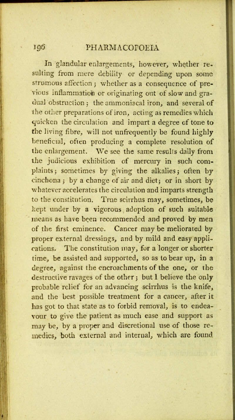 In glandular enlargements, however, whether re- sulting from mere debility or depending upon some strumous affection 5 whether as a consequence of pre- vious inflammation or originating out of slow and gra- dual obstruction 3 the ammoniacal iron, and several of the other preparations of iron, acting as remedies which quicken the circulation and impart a degree of tone to the living fibre, will not unfrequently be found highly beneficial, often producing a complete resolution of the enlargement. We see the same results daily from the judicious exhibition of mercury in such com- plaints 3 sometimes by giving the alkalies 3 often by cinchona 3 by a change of air and diet5 or in short by whatever accelerates the circulation and imparts strength to the constitution. True scirrhus may, sometimes, be kept under by a vigorous , adoption of such suitable means as have been recommended and proved by men of the first eminence. Cancer may be meliorated by proper external dressings, and by mild and easy appli- cations. The constitution may, for a longer or shorter time, be assisted and supported, so as to bear up, in a degree, against the encroachments of the one, or the destructive ravages of the other 3 but 1 believe the only probable relief for an advancing scirrhus is the knife, and the best possible treatment for a cancer, after it has got to that state as to forbid removal, is to endea- vour to give the patient as much ease and support as may be, by a proper and discretional use of those re- medies, both external and internal, which are found