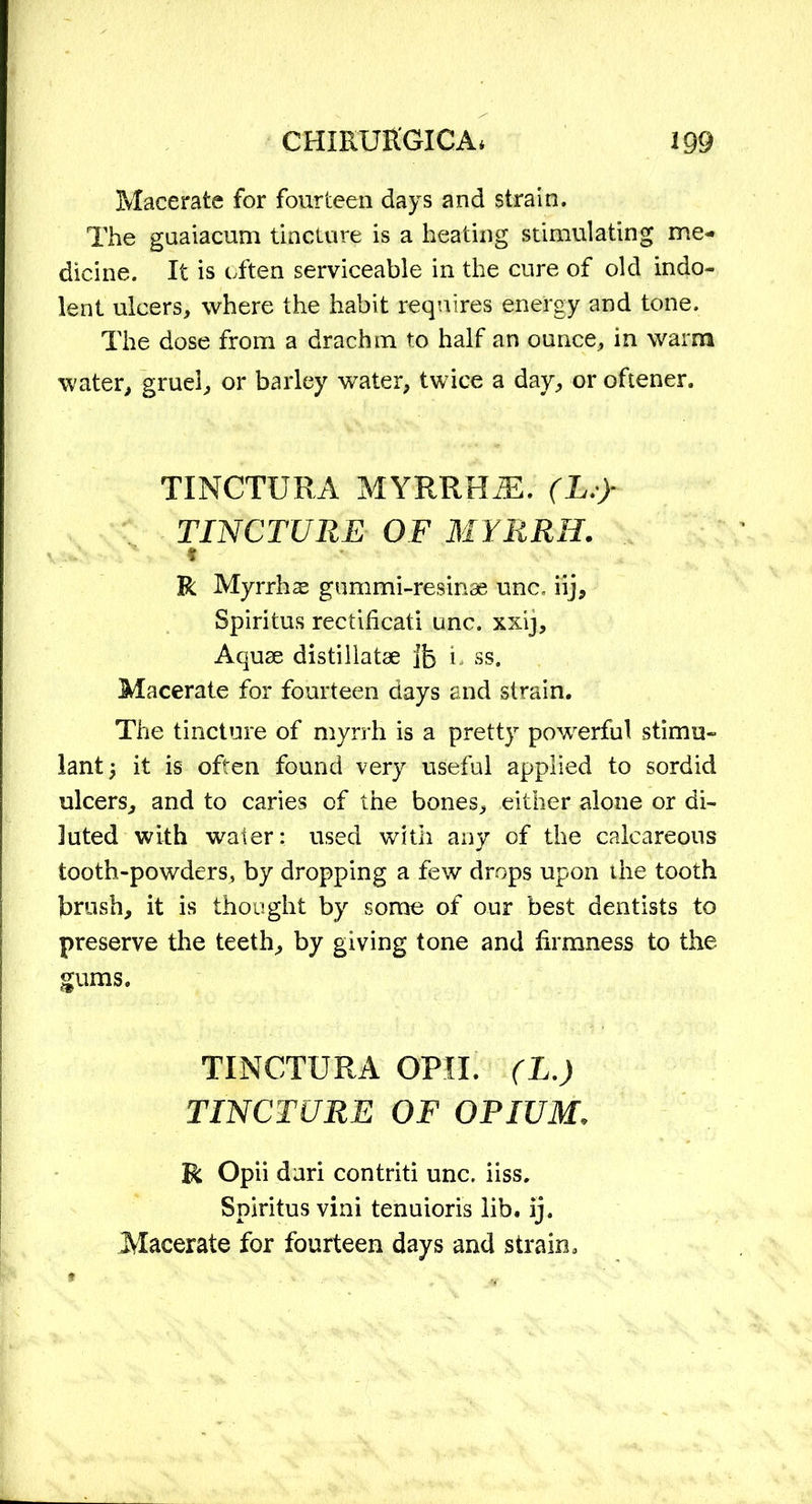 Macerate for fourteen days and strain. The guaiacum tincture is a heating stimulating me- dicine. It is often serviceable in the cure of old indo- lent ulcers, where the habit requires energy and tone. The dose from a drachm to half an ounce, in warm water, gruel, or barley water, twice a day, or oftener. TINCTUEA MYRRHJE. (L.y TINCTURE OF MYRRH. * R Myrrhs gummi-resinas unc, iij, Spiritus rectificati unc. xxij. Aquae distillatae Jb L ss. Macerate for fourteen days and strain. The tincture of myrrh is a pretty powerful stimu- lant; it is often found very useful applied to sordid ulcers, and to caries of the bones, either alone or di- luted with water: used with any of the calcareous tooth-powders, by dropping a few drops upon the tooth brush, it is thought by some of our best dentists to preserve the teeth, by giving tone and firmness to the gums. TINCTURA OPH. (L.) TINCTURE OF OPIUM. R Opii dari contriti unc. iiss. Spiritus vini tenuioris lib. ij. Macerate for fourteen days and strain.