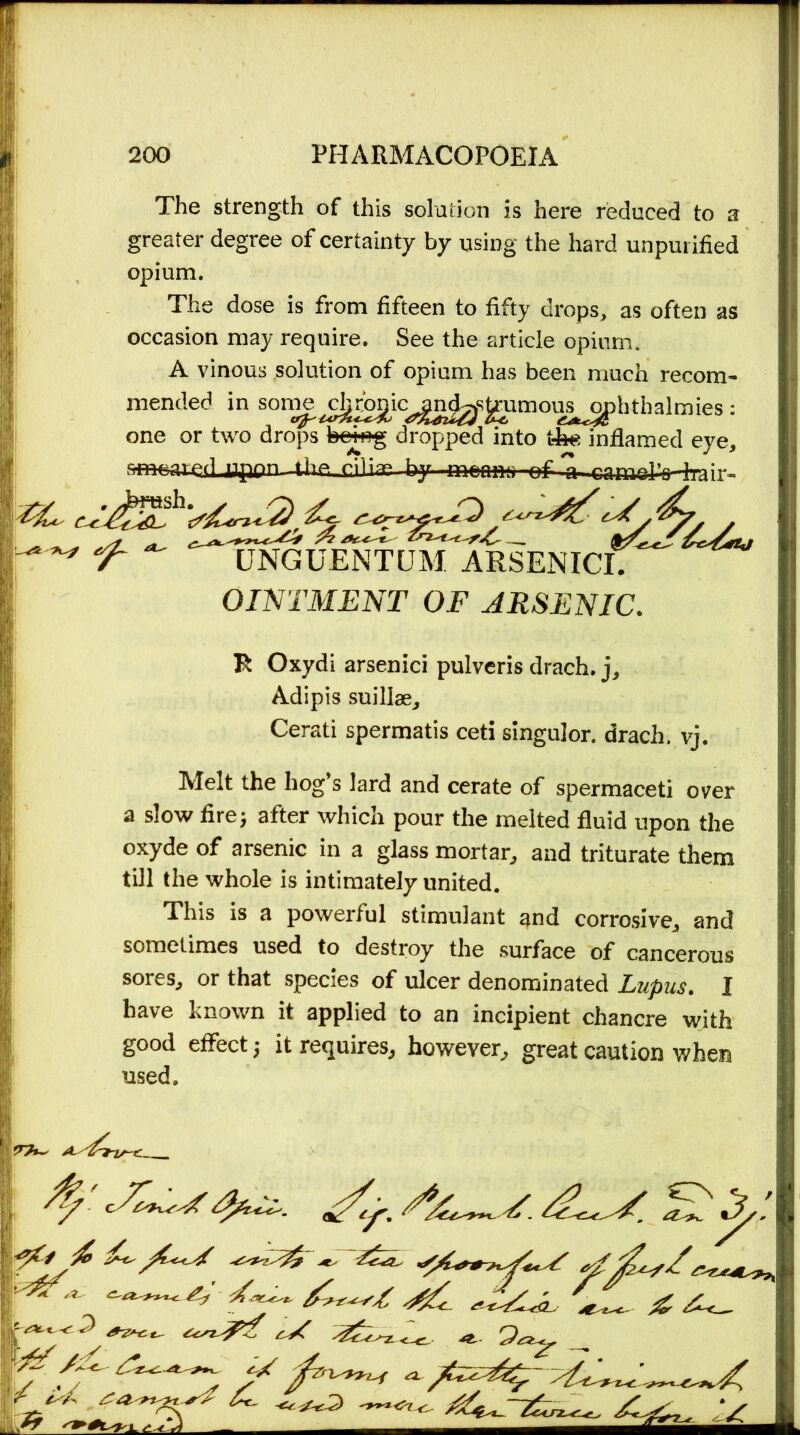 The strength of this solution is here reduced to a greater degree of certainty by using the hard unpurified opium. The dose is from fifteen to fifty drops, as often as occasion may require. See the article opium. A vinous solution of opium has been much recom- mended in son^^c^ic^^s^umou^hthalmies: one or two drops being dropped into t-he inflamed eye, fiffieaieri Uflpn-Uie, cilia* hy.~n^m--of a camdVhair- 'f ~ D^uentum arsenicC^ OINTMENT OF ARSENIC. Tt Oxydi arsenici pulveris drach, j, Adipis suillae, Cerati spermatis ceti singulor. drach. vj. Melt the hog’s lard and cerate of spermaceti over a slow fire; after which pour the melted fluid upon the oxyde of arsenic in a glass mortar, and triturate them till the whole is intimately united. This is a powerful stimulant and corrosive, and sometimes used to destroy the surface of cancerous sores, or that species of ulcer denominated Lupus. 1 have known it applied to an incipient chancre with good effect; it requires, however, great caution when used. ■C*~C’3 ^ 9* if TT