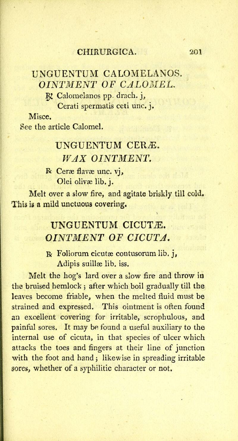 UNGUENTUM CALOMELANOS. OINTMENT OF CALOMEL. g£ Calomelanos pp. drach. j, Cerati spermatis ceti unc. j. Misce. See the article Calomel. UNGUENTUM CER^E. WAX OINTMENT, R Cerae flavae unc. vj, Olei olivae lib. j. Melt over a slow fire, and agitate briskly till cold* This is a mild unctuous covering. UNGUENTUM CICUTiE. OINTMENT OF CICUTA. R Foliorum cicutae contusorum lib. j, Adipis suillae lib. iss. Melt the hog’s lard over a slow fire and throw in the bruised hemlock ; after which boil gradually till the leaves become friable, when the melted fluid must be strained and expressed. This ointment is often found an excellent covering for irritable, scrophulous, and painful sores. It may be found a useful auxiliary to the internal use of cicuta, in that species of ulcer which attacks the toes and fingers at their line of junction with the foot and hand j likewise in spreading irritable sores, whether of a syphilitic character or not.