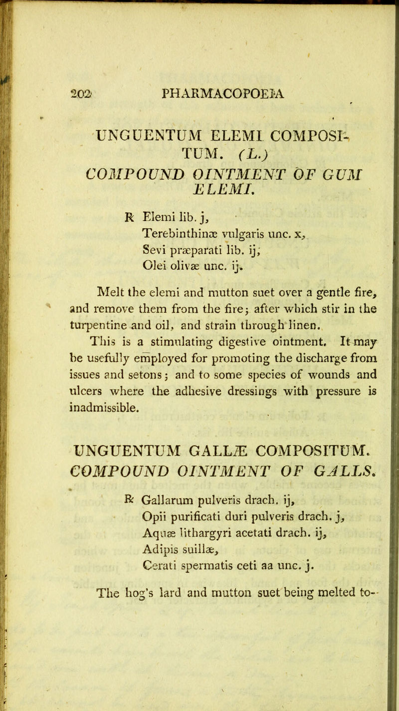 UNGUENTUM ELEMI COMPOSE TUM. (L.) COMPOUND OINTMENT OF GUM ELEMI. R Elemi lib. j, Terebinthinae vulgaris unc. Sevi prseparati lib. ij, Olei olivae unc. ij» Melt the elemi and mutton suet over a gentle fire, and remove them from the fire; after which stir in the turpentine and oil, and strain through linen. This is a stimulating digestive ointment. It may be usefully employed for promoting the discharge from issues and setons ; and to some species of wounds and ulcers where the adhesive dressings with pressure is inadmissible. UNGUENTUM GALLiE C0MF08ITUM. COMPOUND OINTMENT OF GALLS. ft Gall arum pulveris drach. ij, Opii purificati duri pulveris drach. j. Aquae lithargyri acetati drach. ij, Adipis suillae, Cerati spermatis ceti a a unc. j. The hog’s lard and mutton suet being melted to--