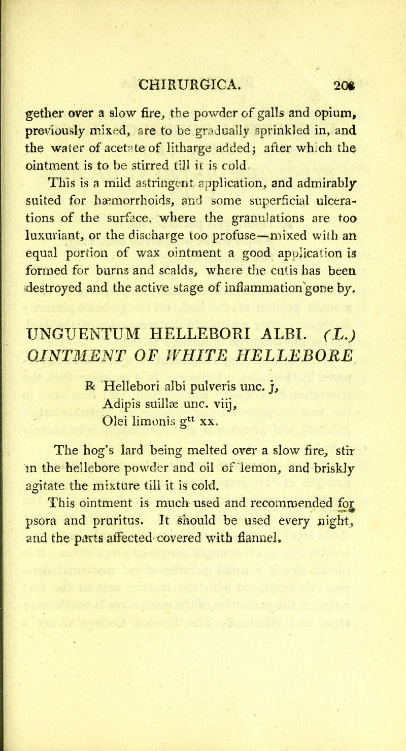 gether over a slow fire,, the powder of galls and opium, previously mixed, are to be gradually sprinkled in, and the water of acetate of litharge added; after whch the ointment is to be stirred till it is cold This is a mild astringent application, and admirably suited for haemorrhoids, and some superficial ulcera- tions of the surface, where the granulations are too luxuriant, or the discharge too profuse—mixed with an equal portion of wax ointment a good application is formed for burns and scalds, where the cutis has been destroyed and the active stage of inflammation gone by. UNGUENTUM HELLEBORI ALBI. (L.) OINTMENT OF WHITE HELLEBORE R Hellebori albi pulveris unc. j, Adipis suillae unc. viij, Olei limonis gu xx. The hog’s lard being melted over a slow fire, stir m the hellebore powder and oil of lemon, and briskly agitate the mixture till it is cold. This ointment is much used and recommended for psora and pruritus. It should be used every night, and the parts affected covered with flannel.