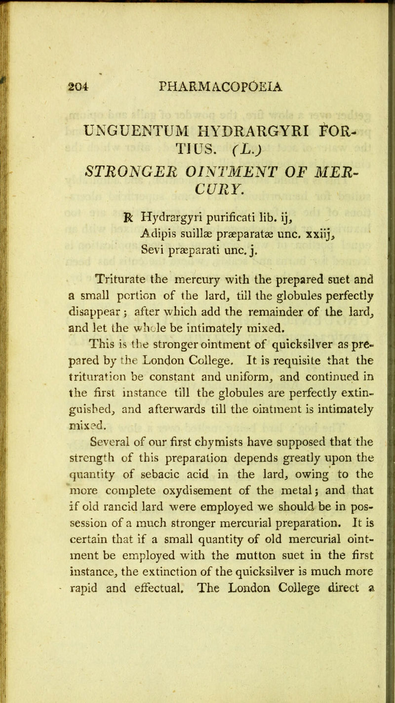 UNGUENTUM HYDRARGYRI VOR- TIUS. (L.) STRONGER OINTMENT OF MER- CURY. R Hydrargyri purificati lib. ij, Adipis suillae praeparatse unc, xxiij> Sevi praeparati unc. j. Triturate the mercury with the prepared suet and a small portion of the lard, till the globules perfectly disappear ; after which add the remainder of the laid, and let the whole be intimately mixed. This is the stronger ointment of quicksilver aspre~ pared by the London College. It is requisite that the trituration be constant and uniform, and continued in the first instance till the globules are perfectly extin- guished, and afterwards till the ointment is intimately mixed. Several of our first chymists have supposed that the strength of this preparation depends greatly upon the quantity of sebacic acid in the lard, owing to the more complete oxydisement of the metal; and that if old rancid lard were employed we should be in pos- session of a much stronger mercurial preparation. It is certain that if a small quantity of old mercurial oint- ment be employed with the mutton suet in the first instance, the extinction of the quicksilver is much more rapid and effectual. The London College direct a