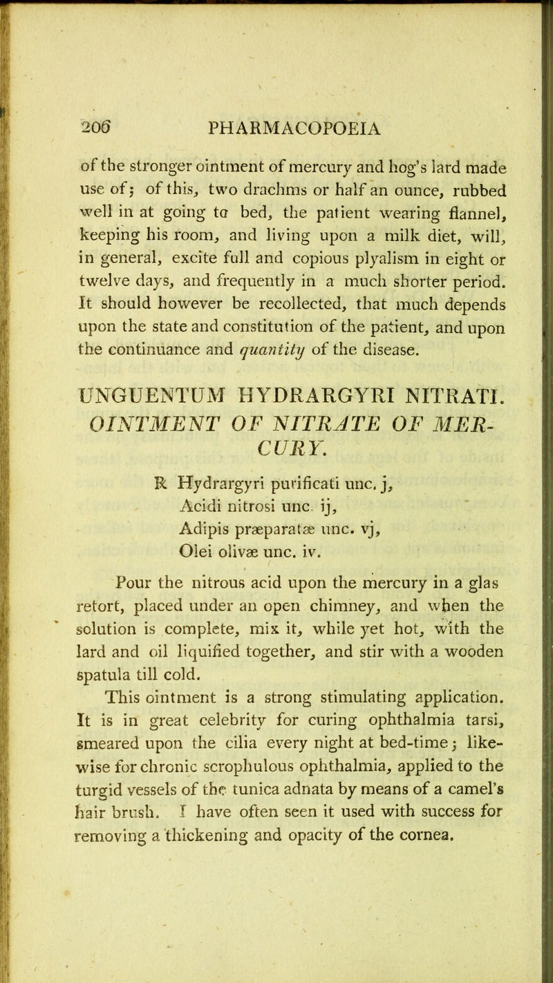 of the stronger ointment of mercury and hog’s lard made use of 5 of this, two drachms or half an ounce, rubbed well in at going to bed, the patient wearing flannel, keeping his room, and living upon a milk diet, will, in general, excite full and copious plyalism in eight or twelve days, and frequently in a much shorter period. It should however be recollected, that much depends upon the state and constitution of the patient, and upon the continuance and quantity of the disease. UNGUENTUM HYDRARGYRI NITRATE OINTMENT OF NITRATE OF MER- CURY. R Hydrargyri puriflcati unc. j, Acidi nitrosi unc ij, Adipis praeparatae unc. vj, Olei olivae unc. iv. Pour the nitrous acid upon the mercury in a glas retort, placed under an open chimney, and when the solution is complete, mix it, while yet hot, with the lard and oil liquified together, and stir with a wooden spatula till cold. This ointment is a strong stimulating application. It is in great celebrity for curing ophthalmia tarsi, smeared upon the cilia every night at bed-time; like- wise for chronic scrophulous ophthalmia, applied to the turgid vessels of the tunica adnata by means of a camel’s hair brush. I have often seen it used with success for removing a thickening and opacity of the cornea.