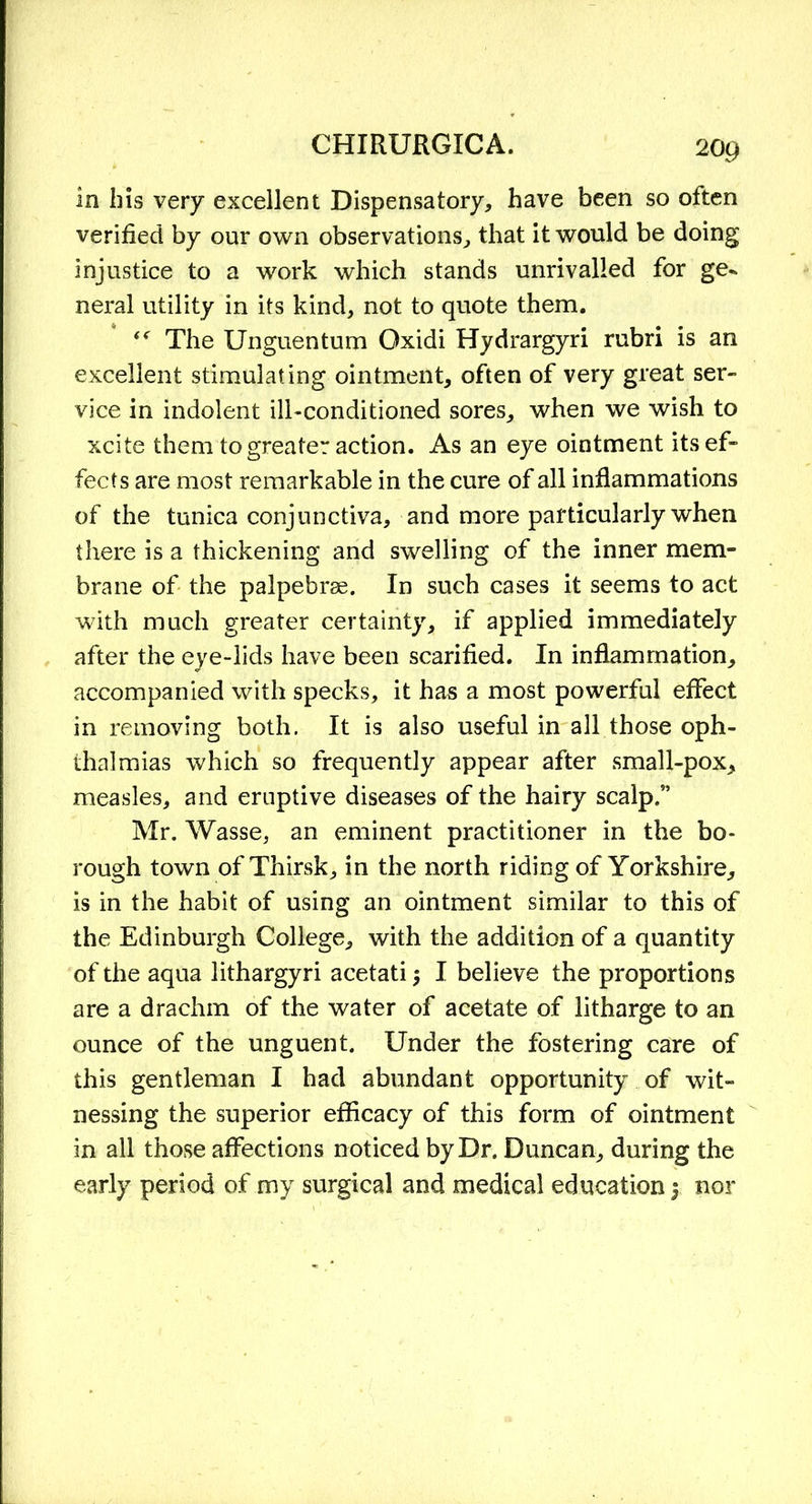 in his very excellent Dispensatory, have been so often verified by our own observations, that it would be doing injustice to a work which stands unrivalled for ge- neral utility in its kind, not to quote them. “ The Unguentum Oxidi Hydrargyri rubri is an excellent stimulating ointment, often of very great ser- vice in indolent ill-conditioned sores, when we wish to xcite them to greater action. As an eye ointment its ef- fects are most remarkable in the cure of all inflammations of the tunica conjunctiva, and more particularly when there is a thickening and swelling of the inner mem- brane of the palpebrse. In such cases it seems to act with much greater certainty, if applied immediately after the eye-lids have been scarified. In inflammation, accompanied with specks, it has a most powerful effect in removing both. It is also useful in all those oph- thalmias which so frequently appear after small-pox, measles, and eruptive diseases of the hairy scalp/’ Mr. Wasse, an eminent practitioner in the bo- rough town of Thirsk, in the north riding of Yorkshire, is in the habit of using an ointment similar to this of the Edinburgh College, with the addition of a quantity of the aqua lithargyri acetati $ I believe the proportions are a drachm of the water of acetate of litharge to an ounce of the unguent. Under the fostering care of this gentleman I had abundant opportunity of wit- nessing the superior efficacy of this form of ointment in all those affections noticed by Dr. Duncan, during the early period of my surgical and medical education j nor